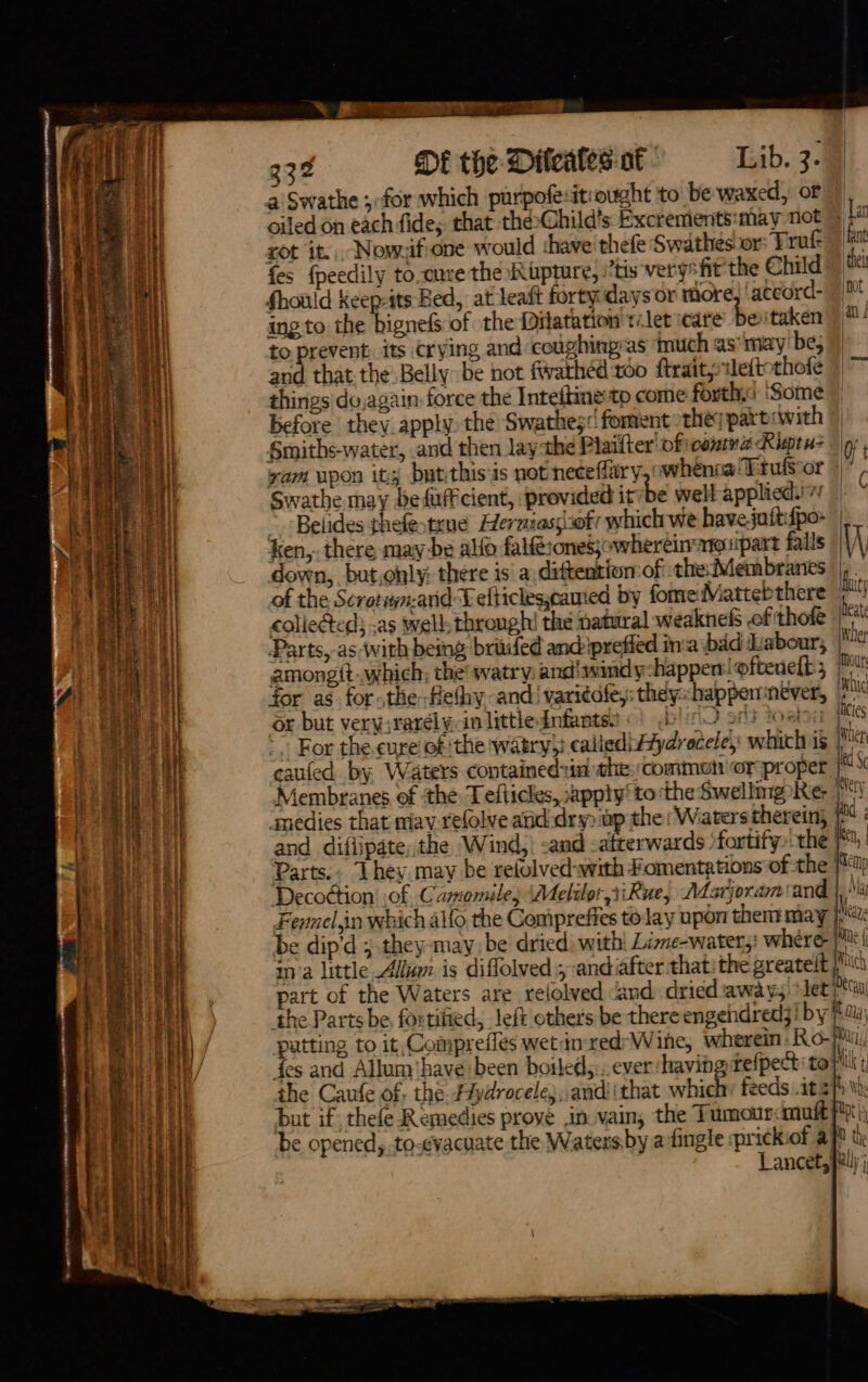 % 2 Cae eee 332 DE the Dileales of Lib. 3. a Swathe ;-for which purpofesit:ought to be waxed, of oiled on each fide; that the»Ghild’s Excrements:may not Lat rot it... Nowzifione would shave’ thefe Swathes or: Druf fa fes {peedily to-cure the Rupture, ‘tis verysfit the Child Should keep-its Bed, at leaft forty days or more ‘accord- | | ing to the bignefs of the Dilatation talet icare beitaken 0! to Dabo its crying and coughinpras Inuch as’ may’ be; i] and that the. Belly be not fwathéd too ftraityrleficthofe 9 ~ a things dojagain: force the Inteftine:to come forth.s ‘Some \ before they apply the Swathes« foment thes partrwith i} Smiths-water, and then laythe Piailter'oficonna Kigtu- |g, iW yam upon it; butthisis not neceffary,owhenca Ttulsor )|* 3 | Swathe may befuff cient, provided it be well applied” — i Belides thefestrue Herniass:ofr which we havejutt{po- | a] ken,. there may be alo falft:onesjowhereirargupart falls W ii down, but,only: there is a.diftention:of the: Membranes | | of the Scrotwn-and Telticlescamed by fomedViatteb there | colieéted} as well: through! the natural weaknefs of thole Hi . Parts, as with being briuifed andiprefied ina bad Labour, peer . amongit-.which; the’ watry andiswindy-happenloftenelt; | for as for-the-flethy and’ vari¢afe,: they::happenntver, 7 or but very;rarélyin littlednfantss «) .b!cO ont toebon Hees ~~ For the.cure of the watry}} caliedi#aydroceley: whichis | caufed by Waters containedin the common orproper | Membranes, of the Tefticles, apply‘ to the Swellmg Re | i smedies that mav.relolve and dry) up the: Waters therein, | and difiipate, the Wind, and satterwards “fortity the | Parts.. Lhey may be refolved-with Fomentations ofthe | Decoction' of Camomile, Meliler 1iRue, Adarjoram sand | Fennel,in which allo the Compreffes to lay npon them may j,* | be dip’d ; .they-may, be dried) with: Lizne-water;: where pie f ina little Allmm is diffolved ; andiafter that: the greatelt phic | part of the Waters are relolved and dried awa ¥5* let) Su the Parts be fortified, left others be there engendredj! by tay) i putting to it, Compreffes wetinred*Wihe, wherein Ro- phi 5/ des and Allum'have been boiled,,.. ever shaving tefpect to Mik the Caufe of, the. F#ydrocele;,andiithat whic feeds .it |) We but if thefe Remedies proye in vain, the Tumour: mult fp be opened, to-evacuate the Waters by a tingle prickiof afl th; Lancet, pau); ee ae os - 6 owat «7