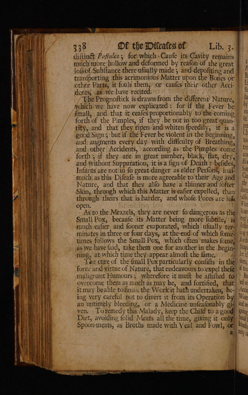 + ACRE ae 338 OF theWiteates of Lib. 3. much more: hollow and deformed by reafon of the great loSof Subftance thereuftally made 5 and-depofiting and | tran{porting this acrimonious Matter upon the’ Bones or dents, .as we have recited. “a : The Prognoftick isdrawnfrom the different’ Nature, ~ which we have now explicated: for if the Fever be / fmatl,. and that it ceafes proportionably to the coming good 'Sign ; ‘but if the Fever. be violent in the beginning, aud: augments every day with difficulty of. Breathing, and: other Accidents, according as: the’Pimples ‘come forth, if they are in great number, black, flat, dry,” and without Supputation, it is a fign of Death » befides, Infants are not!in fo great danger as elder Perfons, inat muchas this Difeafe is more agreeable to their Age and Wature, and that they alfo have a thinner and {ofter Skin, through which this Matter is-eafier expelled, than through theirs that is harder, and whofe Pores are le&amp; open. Small Pox, becaufe its Matter being more’ fubtiley is minates in three or four days, at the-end ‘of which fome- ning, at which time they:appear almoft the fame. foree and virtue of Nature, that endeavours to ‘expel thefe malignant Humours ; wherefore it muft be aflifted to overcome them as much as may be, and fortified, that) ing very careful not to divert it from its Operation by an untimely bleeding, or a Medicine unfeafonably gis Diet, avoiding folid Meats all the time, giving it only) Spoon-meats, as Broths made with Veal. and Fowl, of a \