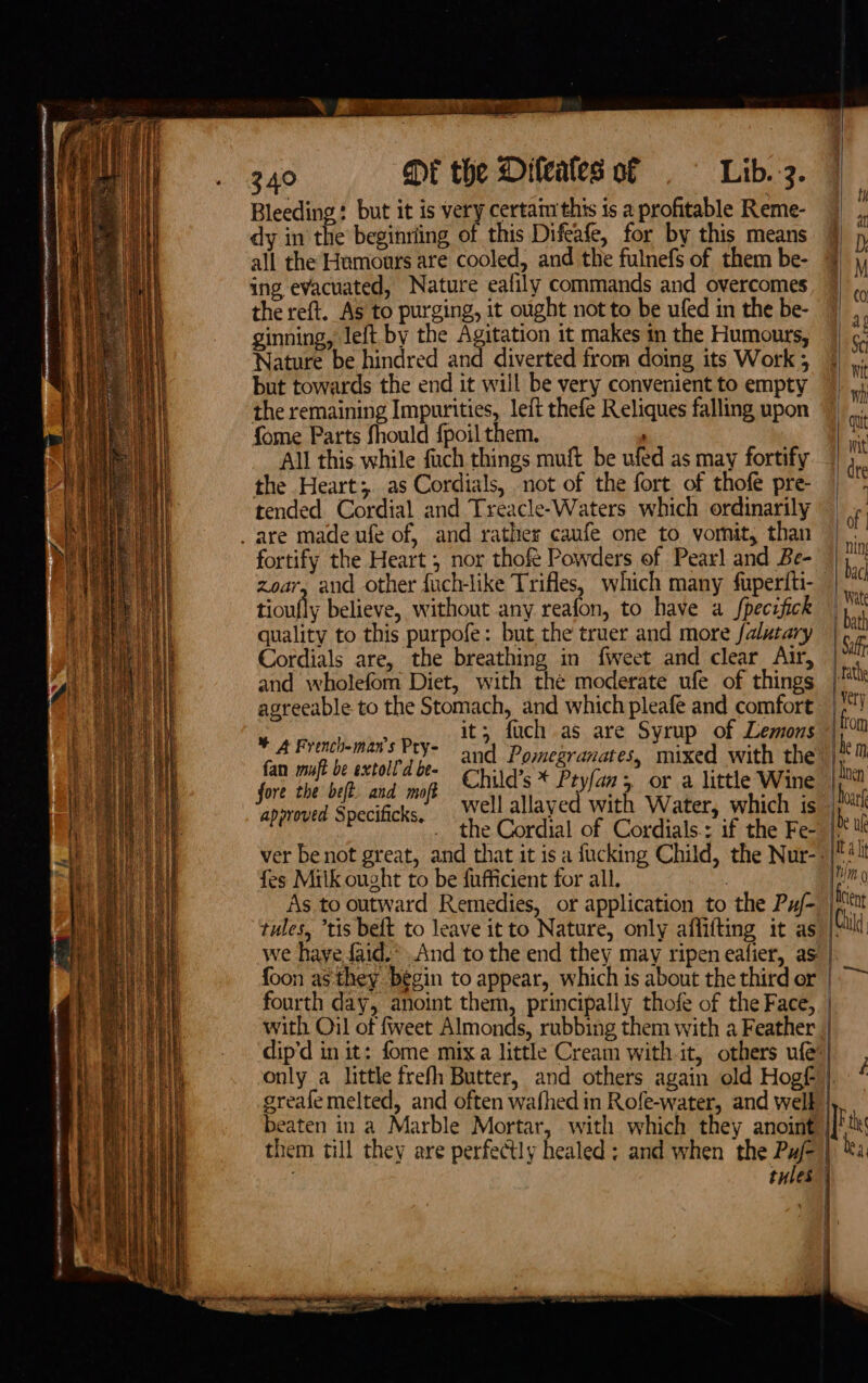 Ne eee Ne rt Me eRe eemrotO 4 » - 2 - aioe . = ae £23. ae t+ ee aE 20 eT a Bleeding: but it is very certam this is a profitable Reme- all the Humours are cooled, and the fulnefs of them be- ing evacuated, Nature eafily commands and overcomes the reft. As to purging, it ought not to be ufed in the be- ginning, left by the Agitation it makes in the Humours, Nature be hindred and diverted from doing its Work ; but towards the end it will be very convenient to empty the remaining Impurities, left thefe Reliques falling upon fome Parts fhould fpoil them. All this while fach things muft be ufed as may fortify the Heart; as Cordials, not of the fort of thofe pre- tended Cordial and Treacle-Waters which ordinarily fortify the Heart ; nor thofe Powders of Pearl and Be- zoar, and other fuch-like Trifles, which many fuperiti- tioufly believe, without any reafon, to have a fpecifick quality to this purpofe: but the truer and more falutary Cordials are, the breathing in fweet and clear Atr, and wholefom Diet, with the moderate ufe of things agreeable to the Stomach, and which pleafe and comfort i 2 Finbar Pave it; fuch as are Syrup of Lemons fan muft be extoll’d be- ap ae c fore the bet and mof Child’s * Ptyfan 3, or a little Wine approved Specificks. “the Cordial of Cordials: af the Free fes Miik ought to be fufficient for all. with Oil of fweet Almonds, rubbing them with a Feather greafemelted, and often wafhed in Rofe-water, and well beaten in a Marble Mortar, with which they anoint them till they are perfectly healed: and when the Pu/- tules |