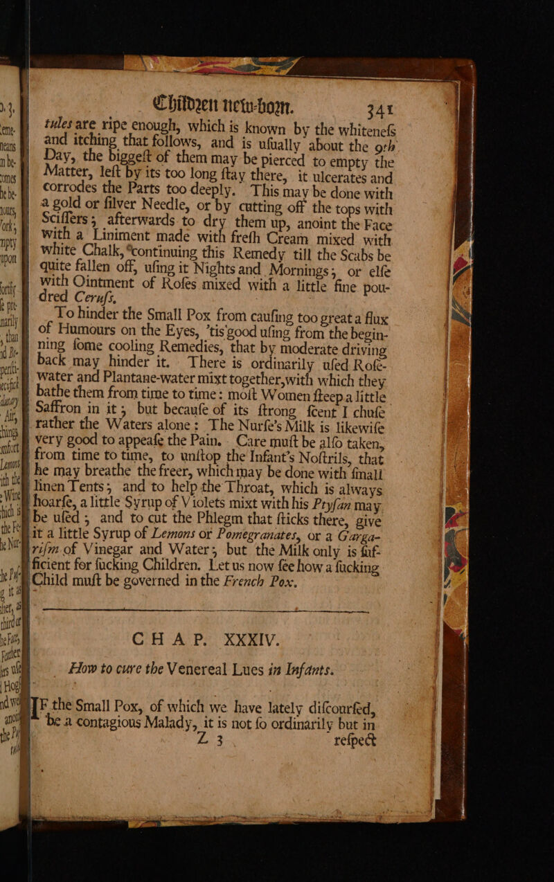 tules are ripe enough, which is known by the whitenefS and itching that follows, and is ufually about the ork Day, the biggeft of them may be pierced to empty the Matter, left by its too long ftay there, it ulcerates and corrodes the Parts too deeply. This may be done with Sciflers; afterwards-to dry them up, anoint the Face with a Liniment made a frefh Cream mixed with ) white Chalk, *continuing this Remedy till the Scabs be | quite fallen off, ufing it Nights and Mornings; or elfe | with Ointment of Rofes mixed with a little fine pou- dred Cerufs, : | _ Tohinder the Small Pox from caufing too great a flux j of Humours on the Eyes, ’tis'good ufing from the begin- f ning fome cooling Remedies, that by moderate driving « | back may hinder it. There is ordinarily wed Rot. /§ Water and Plantane-water mixt together,with which they | Saffron in it; but becaufe of its ftrong feent I chule ’# rather the Waters alone: The Nurfe’s Milk is likewife } very good to appeafe the Pain. _ Care mutt be alfo taken, j from time to time, to unitop the Infant’s Noftrils, that i he may breathe the freer, whichmay be done with fnali linen Tents; and to help the Throat, which is always i hoarfe, a little Syrup of Violets mixt with his Pry/an may Ibe uled ; and to cut the Phlegm that fticks there, give | It a little Syrup of Lemons or Pomegranates, or a Garga- y7i/m of Vinegar and Water; but the Milk only. is fuf- i ficient for fucking Children. Let us now fee how a fucking EChild muft be governed inthe French Pox. | a CHAP. XXXIV. How to cure the Venereal Lues in Infants.