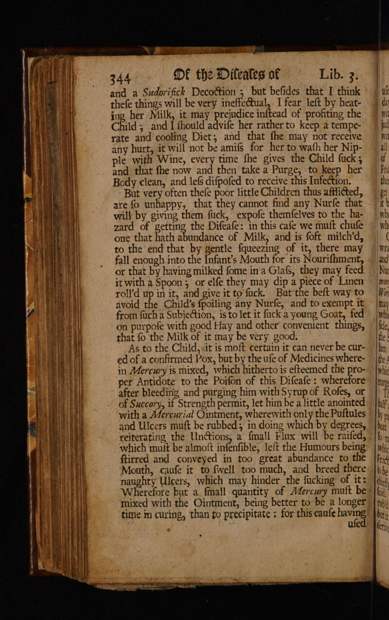 SORT eee 344 DE the Dileates of Lib. 3. and a Sudovifick Decottion ; but befides that I think thefe things will be very ineffe@ual, I fear left by heat- ing her Milk, it may prejudice inftead of profiting the Child ; and I fhould advife her rather to keep a tempe- rate and cooling Diet; and that fhe may not receive any hurt, it will not be amifs for her to wafh her Nip- ple with Wine, every time fhe gives the Child fuck and that fhe now and then take a Purge, to keep her Body clean, and lefs difpofed to receive this Infection. But very often thefe poor little Children thus afflicted, are fo unhappy, that they cannot find any Nurfe that will by giving them fuck, expofe themfelves to the ha- zard of getting the Difeafe: in this cafe we muft chufe » one that hath abundance of Milk, and is foft milch’d, to the end that by gentle {queezing of it, there may fall enough into the Infant’s Mouth for its Nourifhment, or that by having milked fome in a Glafs, they may feed it with a Spoon; or elfe they may dip a piece of Linen roll’d up in it, and give it to fuck. But'the beft way to avoid the Child’s fpoiling any Nurfe, and to exempt it from fuch a Subje@ion, isto let it fuck a young Goat, fed on purpofe with good Hay and other’ convenient things, that fo the Milk of it may be very good. As to the Child, «it is moft certain it can never be cur- ed of a confirmed Pox, but by the ufe of Medicines where- in Mercury is mixed, which hitherto is efteemed the pro- per Antidote to the Poifon of this Difeafe : wherefore after bleeding, and purging him with Syrup of Rofes, or of Succory, if Strength permit, let him be a little anointed with a Mercurial Ointment, wherewith only the Puftules and Ulcers muft be rubbed; in doing which by degrees, reiterating the Unions, a fmall Flux will be raifed, which mutt be almoft infenfible, left the Humours being ftirred and conveyed in too great abundance to the