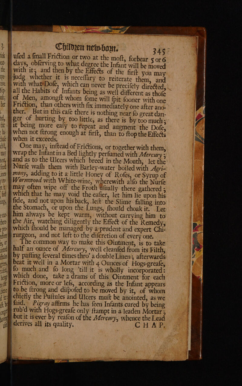 ag Chilken nete-howr, 345° | ufed a fmall Friction or two at the moft, forbear ¢ or 6 |days, obferving to what degree the Infant will be moved with it, and then by the Effe@s of the fir(t you may judg whether it is neceflary to reiterate them, and | with what*Dofe, which can never be precifely directed, \p fall the Habits of Infants being as well different as thofe of Men, amongft whom fome will {pit fooner with one Friction, than others with fix immediately one after ano- jther. Butin this café there is nothing near {0 great dan- t, Bger of hurting by too little, as there is by too much ; ; fit being more eafy to repeat and augment the Dofe, ly fi when not ftrong enough at firft, than to {top the Effects |when it exceeds, | One may, inftead of Frictions, or together with them, | wrap the Infant ina Bed lightly perfumed with Mercury ; jand as to the Ulcers which breed in the Mouth, let the df) Nurfe wafh them with Barley-water boiled with Agri- mony, adding to it a little Honey of Rofes, or Syrup of | Wormwood with White-wine, wherewith alo the Nurfe ‘may often wipe off the Froth iitually there gathered ; | which that he may void the eafier, let him lie upon his fide, and not upon his back, left’ the Slime falling into the Stomach, or upon the Lungs, fhould choak it, Let ‘Shim always be kept warm, without carrying him to ‘ithe Air, watching diligently the Effe@ of the Remedy, i which fhould be managed by a-prudent and expert Chi- ‘rurgeon, and not left to the difcretion of every one. | The common way to make this Ointment, is to take yhalf an ounce of Adercury, well cleanfed from its Filth, | by pafling feveral times thro’ a double Linen; afterwards sre) Deat it well in a Mortar with 4 Ounces of Hogs-greafe, “itd, 10 much and fo long “till it is wholly incorporated : |which done, take 2 drams of this Ointment for each | Friction, more or lefs, according as the Infant appears | to be ftrong and difpofed to be moved by it, of whom ii chiefly the Puftules and Ulcers muft be anointed, as we | faid. Pigray affirms he has feen Infants cured by being ate LUD'd with Hogs-greafe only {tampt in a leaden Mortar ; mr | but it isever by reafon of the Adercury, whence the Lead ( derives all its quality, CH AP.