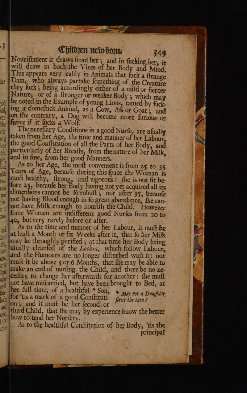 Chithen new-born | Nourifhment it draws from her; and in fucking her, i¢ will draw in both the Vices of her Body and Mind. This appears very eafily in Animals that fack a {trange }Dam, who always partake fomething of the Creature they fuck, being accordingly either of a mild or fiercer | Nature, or of a ftronger or weaker Body ; which may be noted in the Example of young Lions, tamed by fuck- ing a domeftick Animal, asa Cow, Afs or Goat; and _ fon the contrary, a Dog will become more furious or ierce if it facks a Wolf. The neceflary Conditions in a good Nurfe, are ufually it taken from her Age, the time and manner of her Labour ope ithe good Conttitution of all the Parts of her Body, and jg, [Particularly of her Breafts, from thenature of her Milk, and in fine, from her good Manners. As to her Age, the moft convenient is from 2§ to 35 /Years of Age, becaufe during this fpace the Woman is _Pmioft healthy, ftrong, and vigorous: fhe is not fit be- fore 25, becaufe her Body having not yet acquired alll its , not having Blood enough in fo great abundance, fhe can- not have Milk enough to nourifh the Child. However ‘}fome Women are indifferent good Nurfes from 20 to 40, butvery rarely before or after. As to the time and manner of her Labour, it muft be _jat leaft a Month or fix Weeks after it, that fo her Milk |may be throughly purified ; at that time her Body being voy (Udually cleanfed of the Lochia, which-follow Labour, and the Humours are no longer difturbed with it: nor Imuft it be above 5 or 6 Months, that fhe may be able to . make an end of nurfing the Child, and there be no ne- iy {eellity. to change her afterwards for another : fhe mut si not have mifcarried, but have been brought to Bed, at on ‘her full time, of a healthful * Son, +» May not a Danghter sch POF ‘tis a mark of a good Conttituti- forve the tyrn 2 of (O23 and it muft be her fecond or a third Child, tbat fhe may by experience know the better ‘he How to tend her Nurfery. As to the healthful Conftitution of her Body, ’tis the | 3 principal afilt | &gt; at a dnd We ha hi eA eae an mais eho Wiel reerere-