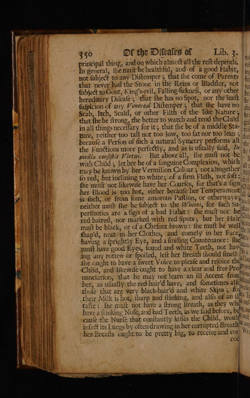 principal thing, and’on which almoft all the reft depetds. - In general, {he muit’be healthful, and of a good Habit, | ; not {abject toany Diftemper; that fhe come of Parents | ¢. that never had the Stone in the Reins or Bladder, ‘not ,, fabje&amp;t to Gout, King’s-evil, Falling-ficknefs, or any other |, hereditary Difeafe; “tliat fhe has no Spot, nor the leaft |p. fafpicion of any. Venereal Diltemper s that fhe have no 1, Scab, Itch, Scald, or other Filth of the like Nature, 4, that fhe be ftrong, the better to watch and tend the Child _ in all things neceflary for it; that fhe be of a middle Sta- : ture, neither too tall nor too low, too fatnor too lean 3 ‘becaufe a Perfon of fiich a natural Symetry performs all,’ the Fun@ions more perfectly, and as is uftally faid, Ji 4 medis confit Virtus. But above all, fhe muft not be! ; with Child ; let her be of a fanguine Complexion, ‘which |, : may be kriawn by: her Vermilion Colour 5 not altogether },., fo red, but inclining to white; of a firm Flefh, not foft: és fhe mut ‘not: likewile have her: Courfes, for that’s a fign|(,., her Blood is “too hot, either becaufe her Temperament |, is fuch, or from fome. amorous Paffion, or otherways3), neither mut fhebe fubje to the Whites, for fuch Su- |! perfiuities are a fign of a bad Habit: fhe muftnot be|n red haired, nor marked with red'Spots;° but her Hair Chile mut be black, or of a Chefnut brown: fhe muft be well rite fhap’d, neatein her Clothes, and scomely in her Facey having a fprightly Eye, and a fmiling Countenance: fhe ale muit have good‘Eyes, found and white Teeth, not havi ing any rotten or fpoiled, left her Breath fhould {ell Ne fhe.ought to have'a fweet Voice to:pleafe and rejoice the? an Child, and likewife ought to have avclear and free Prof nonciation, that he may not learn an ill Accent from Mienc ‘her, ‘as ufually the red-hair’d have, and fometimes alic et thote that are very black-hair’d and. white Skins 5 fog tk: their Milk is hot, iharp and ftinking, and alfo of an i&gt;! Ti tafe: {he mut not have a ftrong Breath, asthey wha! te: have aftinking Nofe, and bad Teeth, as we faid before, be aK caufe the Nurf that conftantly. kiffes the Child, would: Zul infect its Lungs by often drawing in her corrupted Breath) any her.Breafts oughtito be pretty big, to receive and cor .¢. , cod