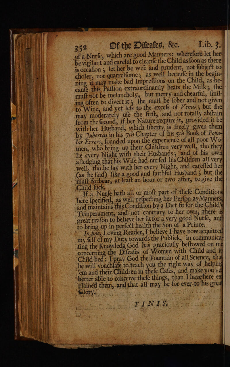 - =. ae ~ Ss &gt; 252 DE the Difeates, &amp;c. Lib. 73 ofa Nutle, which are: good Manners: wherefore let her] be vigilant and careful tocleanfe the Child as foon as there} | is occafion ;, let her be wife and prudent, not fabject tol] choler, nor quarrelfome; as well becaufe in the begin- ‘ning ifmay make bad Impreflions on the Child, as be- caufe this Paffion extraordinarily heats the Milk; fhe: ‘muft not be melancholy, but merry-and chearful, {mil- ait ‘ang, often to divert it, ihe mutt be fober and not given dl ‘to Wine, and yet lefs to the excels of Venus; but fhe] may moderately ufe the. firt, -and not totally abftain from the fecond, if her Nature require:it, provided it be | with her Husband, which liberty, is freely’ -given them ! ‘by Fubertus in his 7th Chapter of his.s¢b Book of Popu- Bale e lar Errors, founded upon the experience of all poor Wo- al ‘men, who bring up their Children very well, tho they ‘fie every Night with their Husbands; “and of his own]. (| alledging that his Wife had. nurfed his Children all very ais “well, tho he lay with her every Night, and careffed her (as he faid), like a good and faithful Husband ; but: fhe} ii “mult forbear, at leatt an hour or two after, togive the] | Ih Child fuck... Bice . , | PTE a -Nurfe hath all or moft part of thefe Condition§| 2 yt ee it ‘here {pecified, as well refpecting her Perfon assMannersy | anes i and maintains this Condition bya Diet fit for the Child’ Ld en “Teinperamient, and-not contrary, to her own, there: is eh ital great reafon to believe her fitfor a very good Nurfe, and} eT ro bring up in perfect health the Son of a Prince. : i eR ° In fize, Loving Reader, 1 believe I have now.acquitted ei el ‘my felf of my Duty towards the Publick, in communicas | ting the Knowledg God has gracioully beftowed on mg | ere va “concerning the Difeafes of Women with Child and iq) | ci wW *Child-bed: I pray God the Fountain of all Science, thaf ei iit “he will vouchfafe to teach you the right way of helping i f Bares wee : a fi} Jem and their Children in thefe Cafes, and make youyq] | ET “better able to conceive thefe things, than Lhavethere ¢ t al rae ‘plained them, and that all may be for ever-to his greal |) Scene pie regres | +e ij 2 ; + FINES.