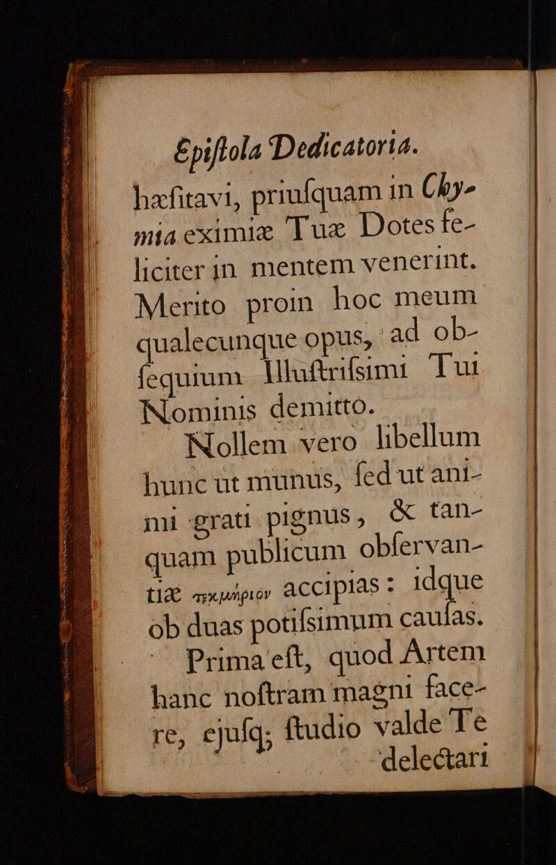 £pifLola Dedicatoria. hafitavi, priufquam in Chy- miaeximie Tux Dotes fe- liciter in mentem venerint. Merito proin hoc meum qualecunque opus, ad ob- fequium llafrifsimi: Tui Nominis demitto. Nollem vero libellum hunc üt munus, fed ut ant- mi grat pignus, &amp; tan- quam publicum obfervan- tid xpi ACCIpIAS Idque ob duas potifsimum caulas. — Primaeft, quod Artem hanc noftram magni face- re, ejulq; ftudio valde Te | delectari