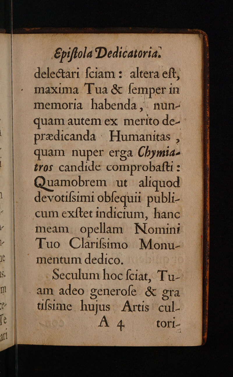 delectari fciam :- altera eft maxima Tua &amp; femper in memoria habenda ,. nun- quam autem ex merito de- predicanda : Humanitas , quam nuper erga Cbymia- tros candide comprobafti : uamobrem ut aliquod devotifísimi obequii publi- cum exfítet indictum, hanc meam opellam | Nomint Tuo Clarifsstmo Monu- mentum dedico. | Seculum hoc fciat, 'T'u- am adeo generofe &amp; 2ra üísime hujus, Artis cul- X A tori-