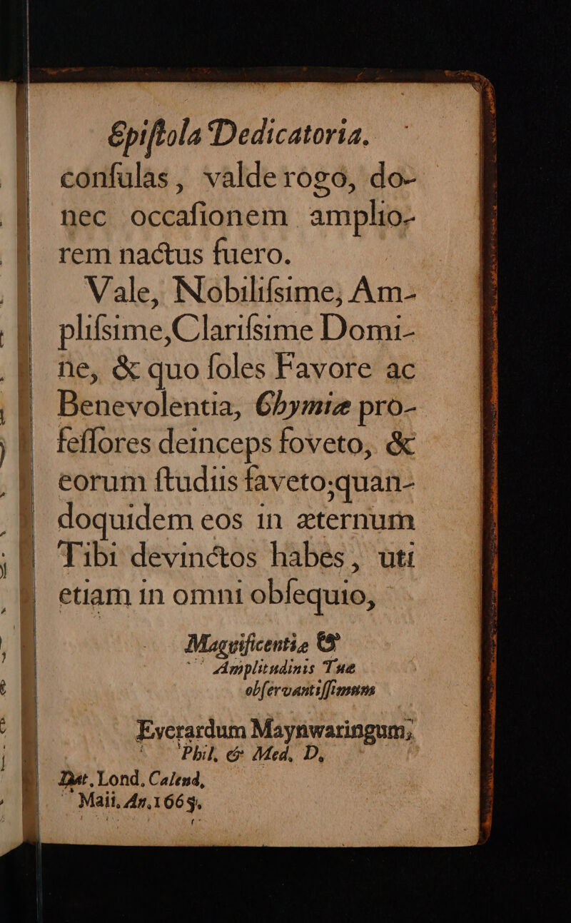 | confulas, valderogo, do- | nec occafionem amplio- B rem na&amp;us fuero. | Vale, INobilifsime; Am- B. plifsime,Clarifsime Domi- | ne, &amp; quo foles Favore ac , 8. Benevolentia; 65ymiz pro- jf. feffores deinceps foveto, &amp; eorum ftudiis faveto;quan- | doquidem eos in aternum .B Tibi devin&amp;os habes, uti etiam in omni obfequio, - E : , y Müasvificentio 0t E UC Amplitudinis Tue E | ebfervantiffismnm (a Evcrardum Maynwaringum,; | ^ — Phil. e Med, D, B oar. Lond. Calend, / 8 — Maii.4r.1663.