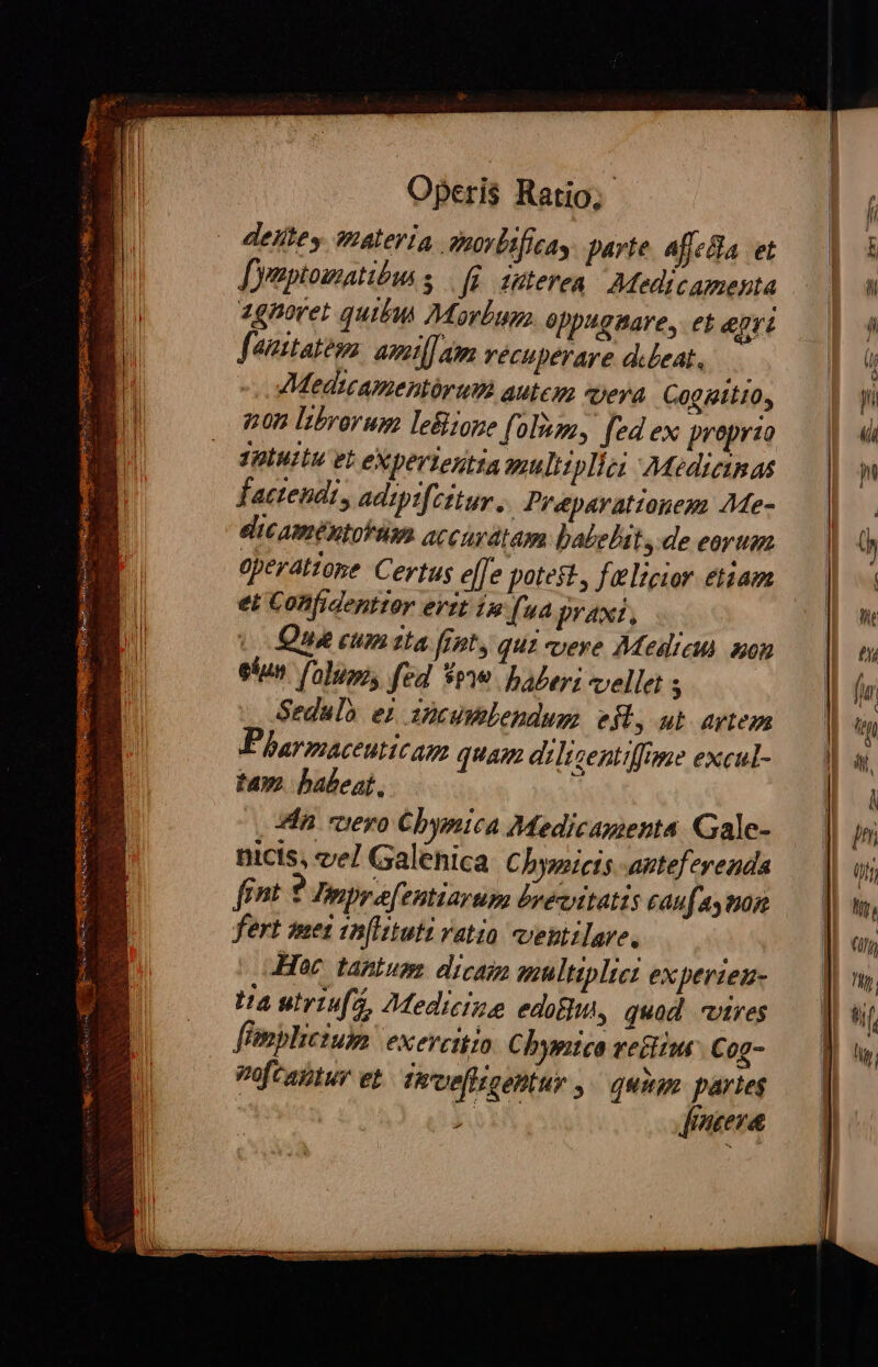 deiftey qmateria. onovlificas parte. affeBa et [yaptomatibus s | fü. duteren | Medicamenta zgnmoret quibu Morbagz oppugnare, et epri fauitatos. asmi[] m vécuperare delet. Medatcamentórutm autem «tera COQRLIO, non Ibrorum leBione (olim, [ed ex preprzo TPIMILU VE eX per lentia auliiplici Medicinas factendi, adiptfzitur .. Preparattonezs Me- eicamentoküm accurátam balebit s: de eorum operatione Certus elfe potest, felicior tiam et Confidenttor evzt 1 fua praxi, vo Que cum tta frt, qui vere Medieus aon ekun. folum, fed Spe. Daley; vellet s Sedulo ei incumlendum eft, ub atem Pharmaceuticag quam dilisentiffome excul- tam. babeat, À *?in «ero Cbymica Medicamenta Gale- nicts, vel Galenica Chysicis anteferenda frnt 9 Inmpre[entiarum bvevttatis caufaymon fert met in[lituti vatio veptilare. Hoc tantum dicam multiplici experien- Ha utriufa, Medicine edam, quod vires fünpliciup exercitio. Cbymtea retiiur C 0g- Poftaltur et. Tevefligentur , ^ quus partes | 37,1 [mena