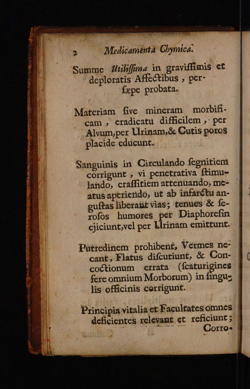 deploratis Affectibus ; per- fxpe probata. Materiam five mineram morbifi- cam , eradicatu difficilem ,: per . Alvum,per Lrinam,&amp; Cutis poros placide educunt. Sanguinis in Circulando fegnitiem corrigunt , vi penctrativa ftimu- lando, craffitiem attenuando,; me- atus aperienido, ut ab infarétu an- uftas liberaüt vias; tenues &amp; fc- rofos humores per Diaphorefin | cjiciunt;vel per blrinam emittunt. | Patredinem prohibent, Vérmes ne- | cant, Flatus difcutiunt, &amp; Con- coctionum errata (fcáturiginces | - fere omnium Morborum) infinguz | lis officinis cerrigunt. | Principia vitalia ct Facultatesomnes B deficientes relevamt et reficiunt; | UA EM Corro- |