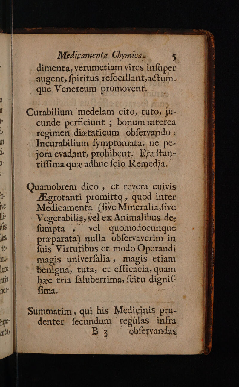 Land — ———— Medicamenta. Chymica. $ dimenta, verumetiam vires infuper augent, fpiritus rcfocillant;actum. que Venereum promovent. cunde perficiunt ; bonum interea regimen dietaticum .obfervando : Incurabilium fymptomata, ne pc- jora evadant, prohibent. Braftan- tiffima qux adhuc fcio Remedja. JEgrotanti promitto , quod inter Medicamenta (five Mineralia.five Vegetabilia, vel ex Animalibus dee fumpta , vel quomodocunque preparata) nulla obfervaverim in fuis Virtutibus et modo Operandi magis univerfilia, magis ctiam benigna, tuta, et efficacia, quam hac tria faluberrima, fcitu dignic fima. beo denter fecundum regulas infra B3 .obfervandas lA WNEWUS S I RD ML S NS