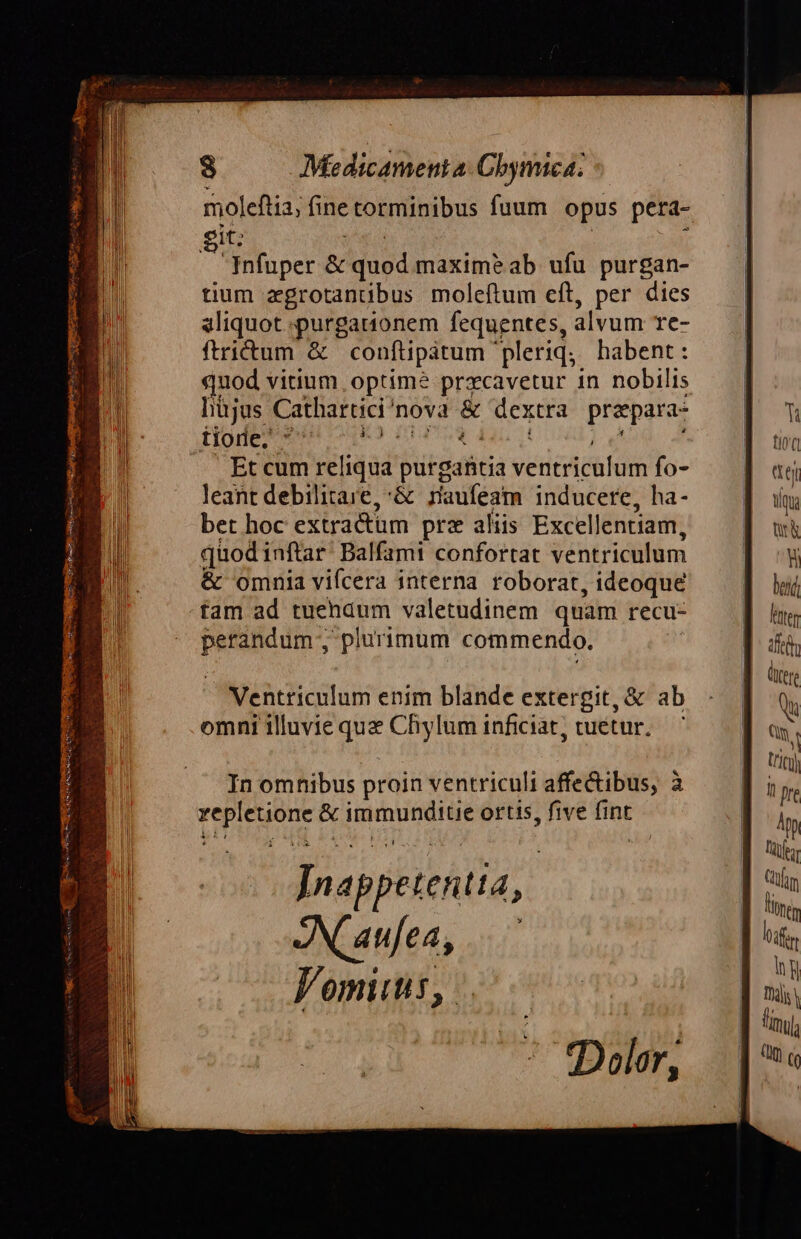 moleftia; fine torminibus fuum opus pera- git: 5er | i Infuper &amp; quod maxime ab ufu purgan- tium zgrotantibus moleftum eft, per dies aliquot purgationem fequentes, alvum re- fictum &amp; conftipatum pleriq; habent: quod vitium. optime prxcavetur 1n nobilis hüjus Cathartici'nova &amp; dextra prazpara- Dod nga be Et cum reliqua purgantia ventriculum fo- leant debilitare,:&amp; rauféam inducere, ha- bet hoc extractum prz aliis Excellentiam, quodinftar. Balfami confortat ventriculum &amp; omnia vifcera interna roborat, ideoque fam ad tuendum valetudinem quam recu- perandum ; plurimum commendo. M Ventriculum enim blande extergit, &amp; ab omni illuvie que Chylum inficiat, cuétur,— In omhibus proin ventriculi affe&amp;ibus, à vepletione &amp; immunditie ortis, five fint