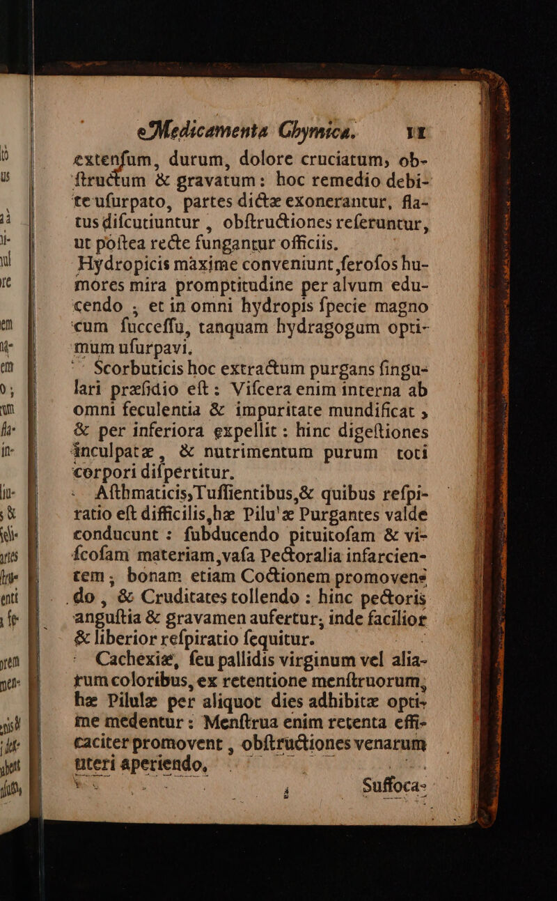 extenfum, durum, dolore cruciatum, ob- teufurpato, partes dicta exonerantur, fla- tus difcutiuntur , obftructiones referuntur, ut poítea recte fungantur officiis, Hydropicis maxime conveniunt jferofos hu- mores mira promptitudine per alvum edu- cendo , et in omni hydropis fpecie magno «um fucceffu, tanquam hydragogum opti- Scorbuticis hoc extractum purgans fingu- lari przfidio eft: Vifcera enim interna ab omni feculentia & impuritate mundificat ; & per inferiora expellit : hinc digeítiones corpori diípertitur. Afthmaticis,Tuffientibus,& quibus refpi- ratio eft difficilis,hae Pilu'z Purgantes valde conducunt : fuübducendo pituitofam & vi- Ícofam materiam,vaía Pectoralia infarcien- tem; bonam etiam Co&tionem promovens anguftia & gravamen aufertur; inde facilior & liberior refpiratio fequitur. ARMS Cachexis&, feu pallidis virginum vel alia- rum coloribus, ex retentione menítruorum, he Pilule per aliquot dies adhibitz opti- me medentur : Menftrua enim retenta cffi- caciter promovent , obftrüctiones venarum Uteriaperiendo, ^ — — — (Hus. NO o 0a. eR