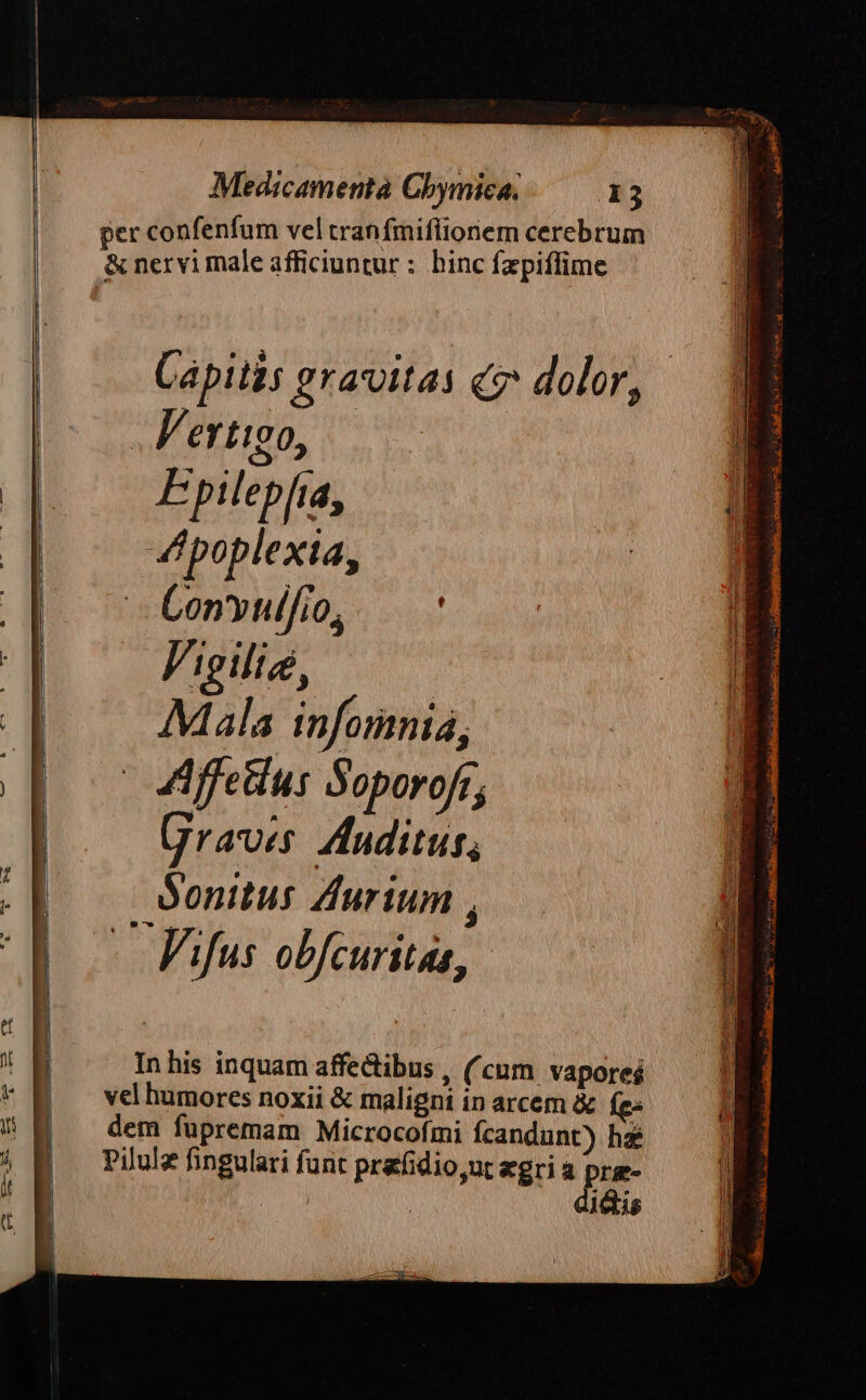 per confenfum vel tran fmifliorem cerebrum &amp; nervi male afficiuntur : binc fzpiffime Capitis gravitas ce dolor, .Fertigo, Epilepfia, dpoplexia, - Convul/io, V'igilie, Mala infomnia, Affeius Soporofr; Graves: Auditus, Sonitus Zurium , -— Fifus obfcuritas, Inhis inquam affectibus , (cum vaporeá vel humores noxii &amp; maligni in arcem &amp; Íe« dem fupremam Microcofmi fcandunt) hz Pilulz fingulari funt prafidio,ut egri a PF | 18s