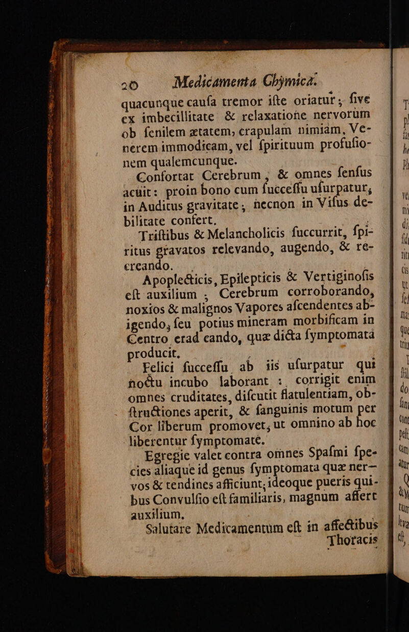 quacunque caufa tremor ifte oriatur , five ex imbecillitate &amp; relaxatiohe nervorüm ob fenilem ztatem; crapulam nimiam, Ve- nerem immodicam, vel fpirituum profufio- nem qualemcunque. Confortat Cerebrum , &amp; omnes fenfus acuit: proin bono cum fucceffu ufurpatur; in Auditus gravitate , hecnon in Vifus de- bilitate confert. | Triftibus &amp; Melancholicis fuccurrit, fpi- ritus gravatos rclevando, augendo, &amp; re- ereando. | | Apoplecticis, Epilepticis &amp; Vertiginofis cít auxilium , Cerebrum corroborando, noxios &amp; malignos Vapores afcendentes ab- igendo,íeu potius mineram morbificam in Centro erad cando, quz di&amp;a fymptomatá producit, o | | Felici fucceffu, ab iis ufurpatur qui | ho&amp;u incubo laborant :, corrigit enim omnes cruditates, difcutit flatulentiam, ob- ftru&amp;iones aperit, &amp; fanguinis motum per Cor liberum promovet, ut omnino ab hoc liberentur fymptomate. Egregie valet contra omnes Spaími fpe- cies aliaque id genus fymptomata quz ner— vos &amp; tendines afficiunt; ideoque pueris qui- bus Convulfio eft familiaris, magnum affert auxilium, | Salutare Medicamentum eft in affectibus ^. Thotacds |