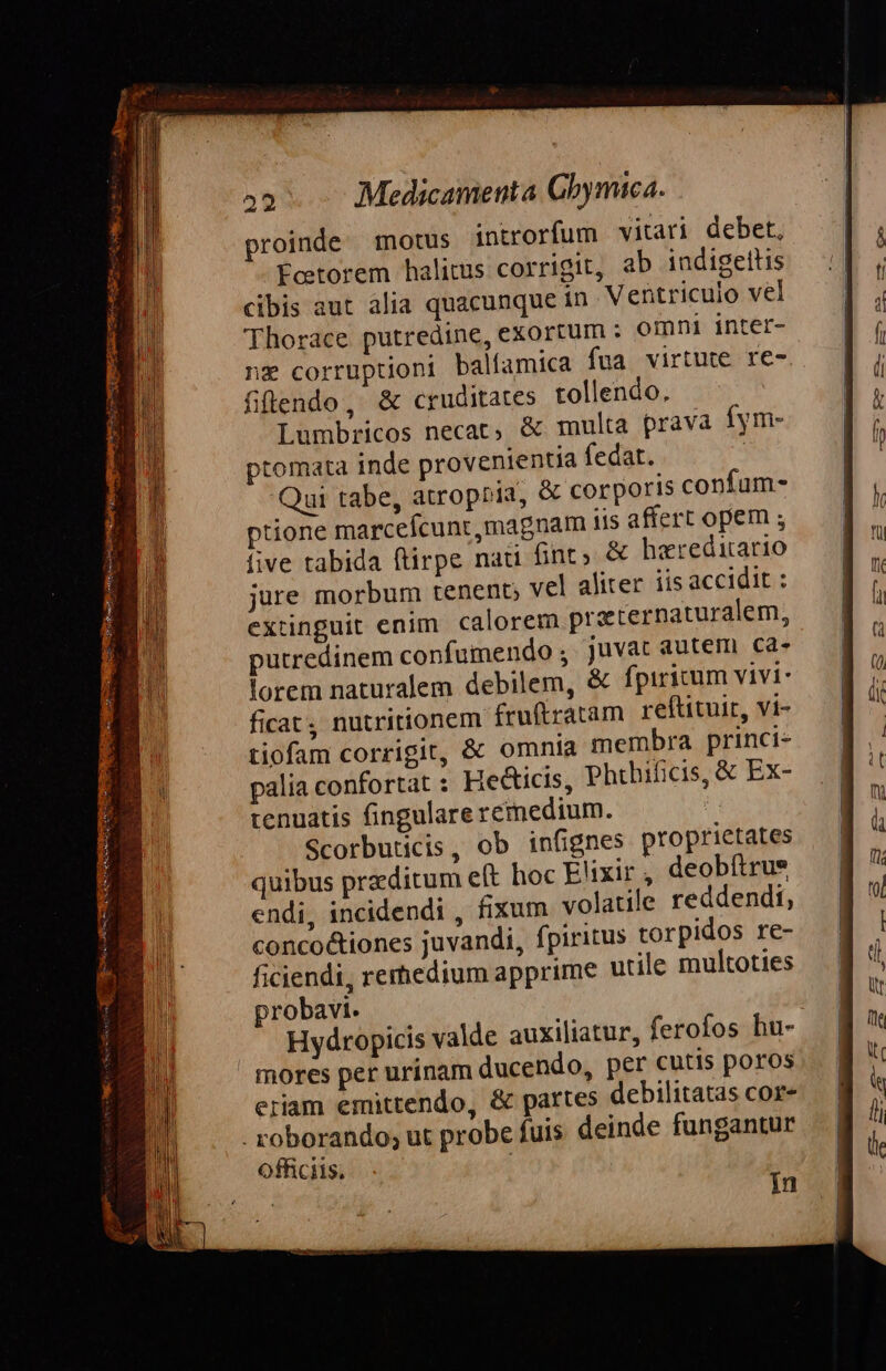 proinde. motus introrfum vitari debet, Ecetorem halitus corrigit, ab indigettis cibis aut alia quacunque in Ventriculo vel 'Thorace putredine, exortum : omni inter- nz corruptioni balfamica fua virtute re- fifendo, &amp; cruditates tollendo. Lumbricos necat, &amp; multa prava fym- ptomata inde provenientia fedat. | Qui tabe, atropria, &amp; corporis confum- ptione marcefcunt magnam iis affert opem ; five tabida ftirpe nai fint» &amp; haereditario jure morbum tenent; vel aliter iis accidit : extinguit enim. calorem praternaturalem, putredinem confumendo ; juvat autem ca- lorem naturalem debilem, &amp; fpiritum vivi- ficat , nutritionem fruítratam reftituir, vi- tiofam corrigit, &amp; omnia membra princi- palia confortat : Heticis, Phthificis, &amp; Ex- tenuatis fingulare remedium. Scorbuticis, ob infignes proprietates quibus przditum eft hoc Elixir, deobítrue endi, incidendi , fixum volatile reddendi, conco&amp;tiones juvandi, fpiritus torpidos re- ficiendi, rerhedium apprime utile multoties probavi. | Hydropicis valde auxiliatur, ferofos hu- mores per urinam ducendo, per cutis poros eriam emittendo, &amp; partes debilitatas cor- - roborando; ut probe fuis. deinde fungantur officiis. In