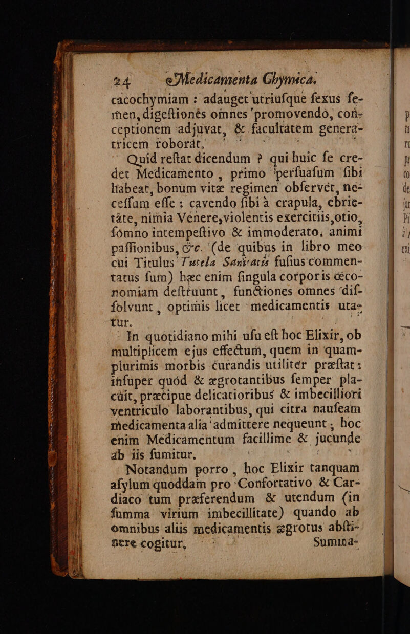 Lá ?4 .. eMedicamenta Gbymsca. cacochymiam : adauget utriufque fexus fe- rhen, digeftionés oinnes 'promovendo, cor- ceptionem adjuvat, &amp; facultatem genera- CHIOEIDSEOBOTA t9 totom MT Quid reftat dicendum ? qui huic fe cre- det Medicamento , primo perfuafum fibi Habeat, bonum vitz regimen obfervet, ne- ceffum effe : cavendo fibià crapula, ebrie- táte, nimia Venere,violentis exercitiis,otio, fomno intempeftivo &amp; immoderato, animi paffionibus, v. (de quibus in libro meo cui Titulus T'wtela. Saritatzs fufiuscommen- tatus fum) hec enim fingula corporis &amp;ico- nomiam defttuunt, fun&amp;iones omnes 'dif- folvunt, optimis licec ^ medicamentis uta- tur. | : oko - In quotidiano mihi ufu eft hoc Elixir, ob multiplicem ejus effectum, quem in quam- plurimis morbis curandis utiliter praftat : ihfuper quód &amp; xgrotantibus femper pla- cüit, precipue delicatioribus &amp; imbecilliori ventriculo laborantibus, qui citra naufeam medicamenta alia admittere nequeunt ; hoc enim Medicamentum facillime &amp; jucunde ab 1is fumitur. ias EUM ul Notandum porro, hoc Elixir tanquam afylum quoddain pro :Confortativo &amp; Car- diaco tum praferendum &amp; utendum (in füumma virium imbecillitate) quando ab omnibus aliis medicamentis egrotus abfti- ntrecogitu, ^^ ^ — Sumina-