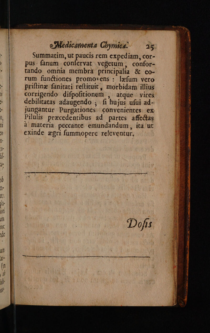 Summatim, ut paucis rem expediam, cor- pus- fanum confervat vegetum, confor- tando omnia membra principalia &amp; eo- rum functiones promovens : lafum vero prifting fanitati reltituit, morbidam illius corrigendo difpofitionem , atque vires jungantur Purgátiones convenientes ex Pilulis. przcedentibus ad partes affectas à materia peccánte emundandum, ita ut exinde gri fummopere releventur, |