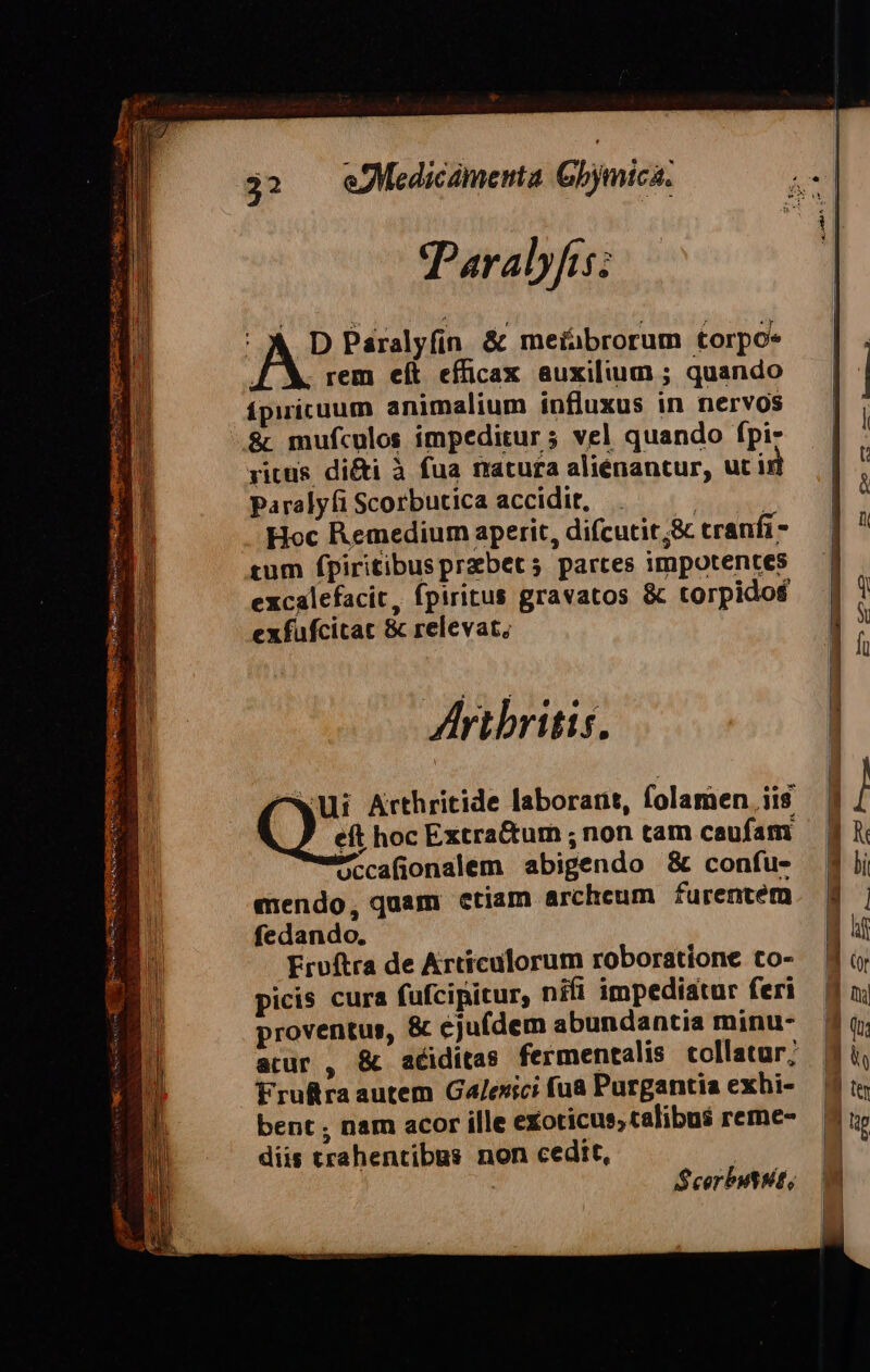 $32 eMedicamenta Gbjmici: Paralyfis; AS Paáralyfin &amp; meiabrorum torpo* rem eít efficax auxilium ; quando ípiricuum animalium influxus in nervos ..&amp; mufculos impeditur 5 vel quando fpiz ritus di&amp;i à fua natura aliénantur, ut ir paralyíi Scorbutica accidit, | Hoc Remedium aperit, difcutit;&amp; tranfi tum fpiritibusprabets5 partes impotentes excalefacit, fpiritus gravatos &amp; torpidof exfufcitat &amp; relevat, Aribritis. ^wUi Arthritide laborant, folamen iis Qs hoc Extra&amp;um ; non tam caufam Pccafionalem abigendo &amp; confu- mendo, quam ctiam archeum furentem fedando. Ervítra de Artículorum roboratione to- picis cura fufcipitur, nifi impediatur feri proventus, &amp; éjufdem abundantia minu- Frulra autem Galesici fua Purgantia exbi- bent , nam acor ille exoticus; talibus reme- diis trahentibus non cedit, | | S cor but Ht,