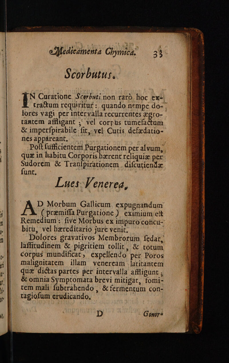 Scorbutus, N Curatione. Scor/»sti non raró. hoc ex«. L (ratum requiritur :: quando nempe do- lores vagi per intervalla recurrentes zgro- tantem affligant ;' vel corpus tumefactum &amp; imperfpirabile fit. vel. Cutis, defzdatio- nesappáreant, '. Poft fufficientem Purgationem per alvum, quz in habitu Corporis hzrent reliquiz per ne dis &amp; Tranípirationem . difcutiendx unt, Lues: Venerea, ! A? Morbum Gallicum. expugnandum ( premiffa Purgatione ) eximium e&amp;t Remedium: five Morbus ex impuro concu- bitu, vel hereditario jure venit. Dolores gravativos Membrorum fedat, laffitudinem &amp;.pigritiem tollit, &amp; totum corpus mundificat, expellendo per Poros malignitatem illam venerearm - latitantem qua dictas partes per intervalla affligunt ; &amp; omnia Symptomata brevi mitigat, tomi- tem mali fubtrahendo , &amp; fermentum con- tagiofum erudicando. D Gonor*