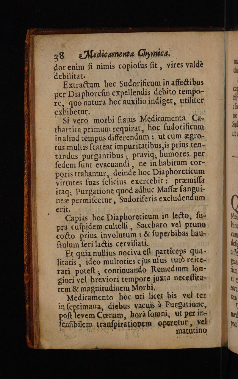 É wt 48 — eJMedicamenta Gbymica. dor enim fi nimis copiofus fit, vires valde debilitat. | Extractum hoc Sudorificum in affectibus per Diaphorefin expellendis debito tempo- re, quo natura hoc auxilio indiget, utiliter exhibetur. n ..Si vero morbi ftatus Medicamenta Ca- thartica primum requirat, hoc fudorificum inaliud tempus differendum ; ut cum &amp;gro- tus multis fcateat impuritatibus,is prius ten- tandus purgantibus , praviq; humores. per fedem funt evacuandi, ne in habitum cor- poris trabantur, deinde hoc Diaphoreticum virtutes fuas felicius exercebit: pramiffa itaq; Purgatione quod adhuc Maff fangui- hez permifcetur , Sudoriferis excludendum erit. | Capias hoc Diaphoreticum in lecto, fu- pra cufpidem cultelli, Saccharo vel pruno co&amp;o prius involutum : &amp; fuperbibas bau- ulum feri la&amp;is cervifiati. Et quia nullius nociva eft particeps qua- litatis, ideo multoties ejus ufus tuto reite- fari poteft; continuando Remedium lon- giori vel breviori tempore juxta necefhita- tcm &amp; magnitudinem Morbi, Medicamento hoc uti licet bis vel ter infeprimana, diebus vacuis à Purgatiouc, poft levem Coenam, horá fomni, ut per in- matutino