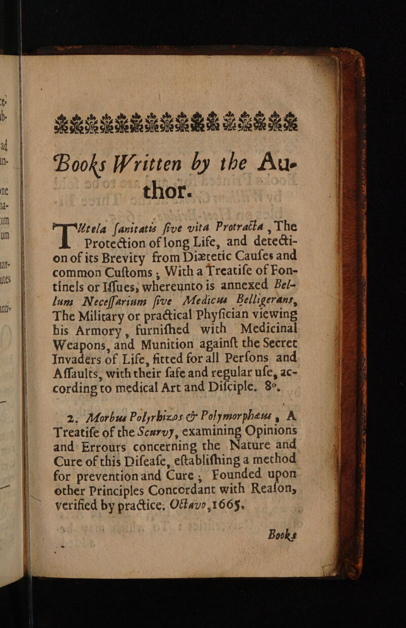 litela [anitatis five vita Protratla ,'The Protection of long Life, and detedi- onof its Brevity from Diztetic Caufes and common Cuftoms , With a Treatife of Fon- tínels or Iffues, whereunto is annexed Be/- lum Neceffarium [ive | Medicus Belligeranr, The Military or practical Phyfician viewing his Armory, furnifhed with — Medicinal Weapons, and Munition againft the Secret Invaders of Life, fitted for all Perfons and Affaults, with their fafe and regular ufe, ac- cording to medical Art and Difciple, 8». 2. Morbus Polyrbizos ci Polymorphemi , A. Treatife of the Scurvy, examining Opinions and. Ertours concerning the Nature and Cure of this Difeafe, eftablifhing a method for preventionand Cure , Founded upon other Principles Concerdant with Reafon, verified by practice, Ocfav»,1665. Bowks