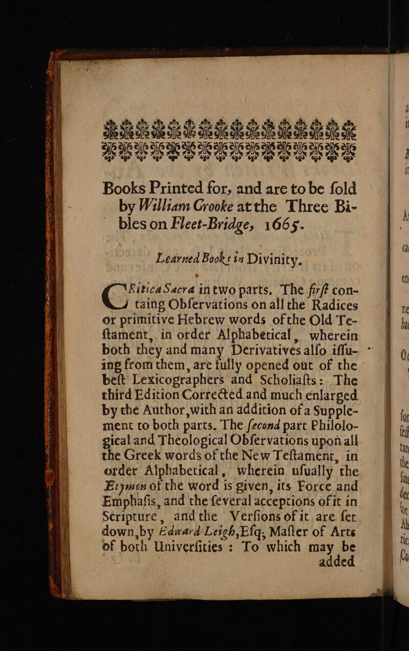 Shsabsfds5bb$bbbs PPDICIPIIOPOITPITI «pu «p «3 qa uo! us EE. Books Printed for, and are to be fold by William Grooke atthe Three Bi- bles on Fleet-Bridge, 1665. Learned Book : 14 Divinity. Ci Sacra intWo parts. The fzf? con- taing Obfervations onall the Radices or primitive Hebrew words ofthe Old Te- ftament, in order Alphabetical, wherein ing from them, are fully opened out of the beft Lexicographers and Scholiaíts: The third Edition Corrected and much enlarged by the Author, with an addition of a Supple- ment to both parts. The fecosd part Philolo- gical and Theological Obfervations upon all the Greek words of the New Teftament, in order Alphabetical , Wherein ufually the Etymeon ot the word is given, its Force and Emphafis, and the feveral acceptions oft in Scripture, andthe Verfions of it are fet down,by £dnard Leigh, Efq, Mafler of Arts of both Univerfities : To which may be ! : added