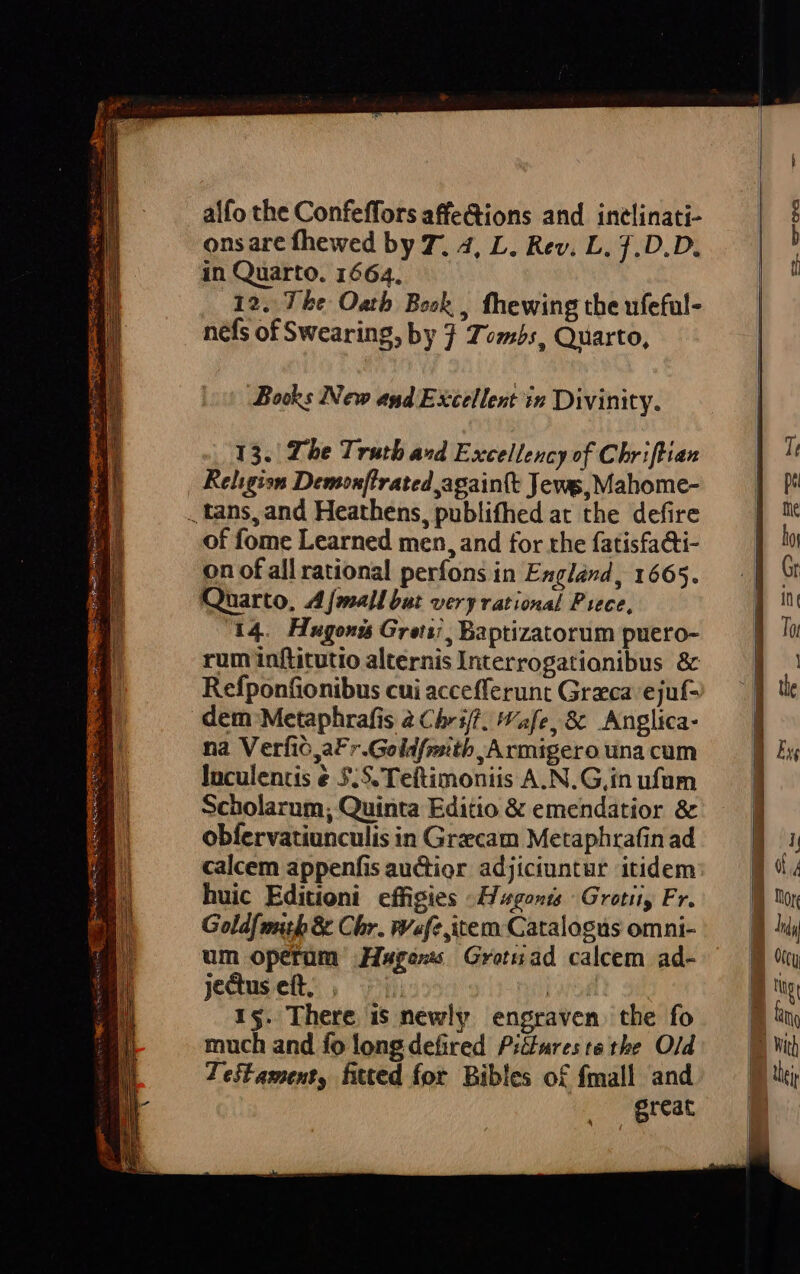 alfo the Confeffors affe&amp;ions and inelinati- onsare fhewed by T. 4, L. Rev. L. ].D.D, in Quarto. 1664. 12. Tbe Oatb. Besk , fhewing the ufeful- nefs of Swearing, by 3 Tvmibs, Quarto, Bods New asd Excellent in Divinity. 13. The Truth avd Excelleucy of Chriflian Religisn Demon[irated againtt Jews, Mahome- . tans, and Heathens, publifhed at the defire of fome Learned men, and for the fatisfa&amp;i- on of all rational períons in England, 1665. Quarto, 4 J[mallbut very rational Piece, rum inftitutio alternis Interrogationibus &amp; Refponfionibus cui accefferunt Grzca ejuf- dem Metaphrafis 2 Chr iff. afe, &amp; Anglica- na Verfió,aFr.Goldfositb , Armigero una cum Inculenus &amp; 5.5, Teftimoniis A.N.G,in ufum Scholarum, Quinta Editio &amp; emendatior &amp; obfervatiunculis in Graecam Metaphrafin ad calcem appenfis auctior adjiciuntur itidem huic Editioni effigies E ugonts Grotii, Fr. Goldfmihb &amp; Chr. Wf item Catalogus omni- um opetüm JHwross Grotzad calcem ad- jectus eft, j | 15. There is newly engraven the fo much and fo long defired Pilures te tbe. Old Jeitament, fitted for. Bibles o£ fmall and great z- -