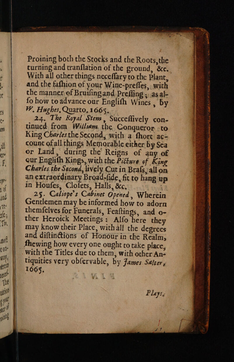 turning and tranflation of the ground, &amp;c.. With all other things neceffary to the Plant, and the fafhion of your Wine-preffes,. with the manner of Bruifing and Preffing ;..as al- fo how te advance our Englifh Wines , by V), Hughes, Quarto, 1665. 24. The Koyal Stem, Succeffively con- tnued from Willem. the. Conqueror to King Char/esthe Second, with a fhort. ac- count ofall things Memorable either by Sea or Land, during the' Reigns of any of our Englifh Kings, with the Picture ef. King Charles the Second, lively Cut in Brafs, all on an extraordinary Broad-fide, fit to hang up in Houfes, Clofets, Halls, &amp;c, : 2$. Caliope's Cabinet Opened , Wherein Gentlemen may be informed how to adorn themfelves for Funerals, Feaftings, and o- ther Heroick Meetings: Alfo here they may know their Place, withall the degrees and diftindions of Honour in the Realm, with the Titles due to them, with other An» tiquities very obfervable, by Tames Seer, 1665. Play: