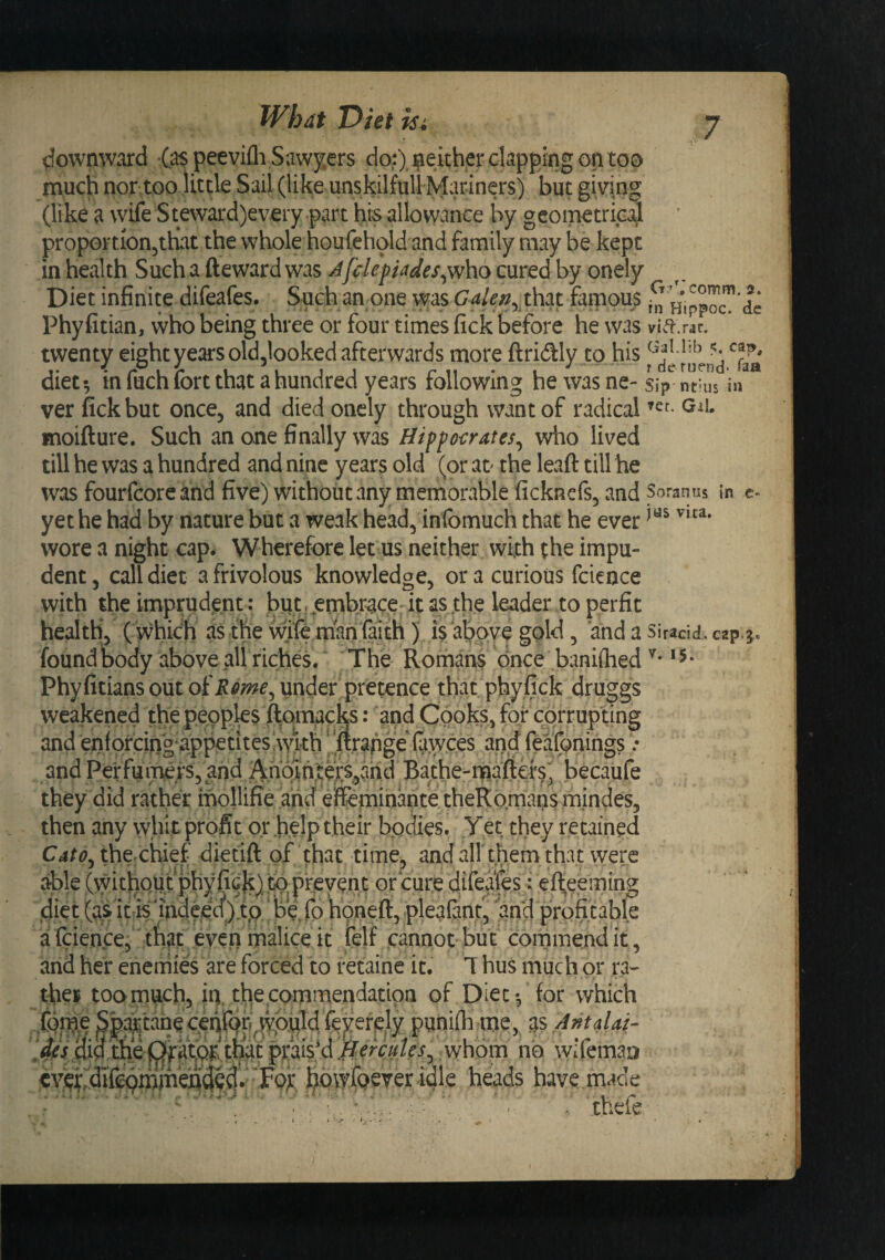 downward (as peevilli Sawy.ers do:), i^either clapping on too much nor too little Sail (like unskilful! Mariners) but giving (like a wife Steward)every part his allowance by geoipetrica^l proportionjthat the whole houfehold and family may be kept in health Such a fteward was Jfclepiades^v/ho cured by onely Diet infinite difeafes. Such an one was Gale^^ th:xt famous Hippos de Phyfitian, who being three or four times fick before he was twenty eight years old.looked afterwards more ftridly to his diet-, mfuch fort that a hundred years fallowing he was ne-sip ntius in ver fick but once, and died onely through want of radical giC moifture. Such an one finally was Hippoi:rates^ who lived till he was a hundred and nine years old (or ao the Icwaft till he was fourfcore ahd five) without any memorable ficknefs, and Soranns in c- yet he had by nature but a weak head, infomuch that he ever wore a night cap. Wherefore let us neither with the impu¬ dent, call diet a frivolous knowledge, or a curious fcience with the imprudent: but r^embrace'it as .the leader to perfic health, ( which as the wife man faith) is above gold, and a siracid.cap.g. foundbody above all riches. The Romans once baniflied *5* Phyfitians out of Rme^ under pretence that phyfick druggs weakened the peoples ^qmacks: and Cooks, for corrupting and enfofcingappetites with |.‘urapge (awces and feafonings .* and PelfuiTfels, and Anc^h,iers,ah becaufe they did rather mollifie and efeminante theRb.maps mindes, then any vyhit profit or .help their bodies. Yet they retained thexhief dietift of that time, and airthem that were able (without phyfiG{c)^ or cure difeafes: efi;eeming diet (as ifis'indeed)y^^ honeft, pleaianf, and profitable a feience,' that even malice it felf cannot but commend it, and her enemies are forced to retaine it. T hus much or ra- thei too much, iq, the commendation of Diet-, for which fqme ^paj^tanecMrqp^^^^^ punifli me, ^'bAntdai- didithe^ praiVd^/^w^/^^,i whb^n^ no wifemaD eveifidifcqmh^eadQd^ heads have made ; ■ '''i ■ ' . 'thefe
