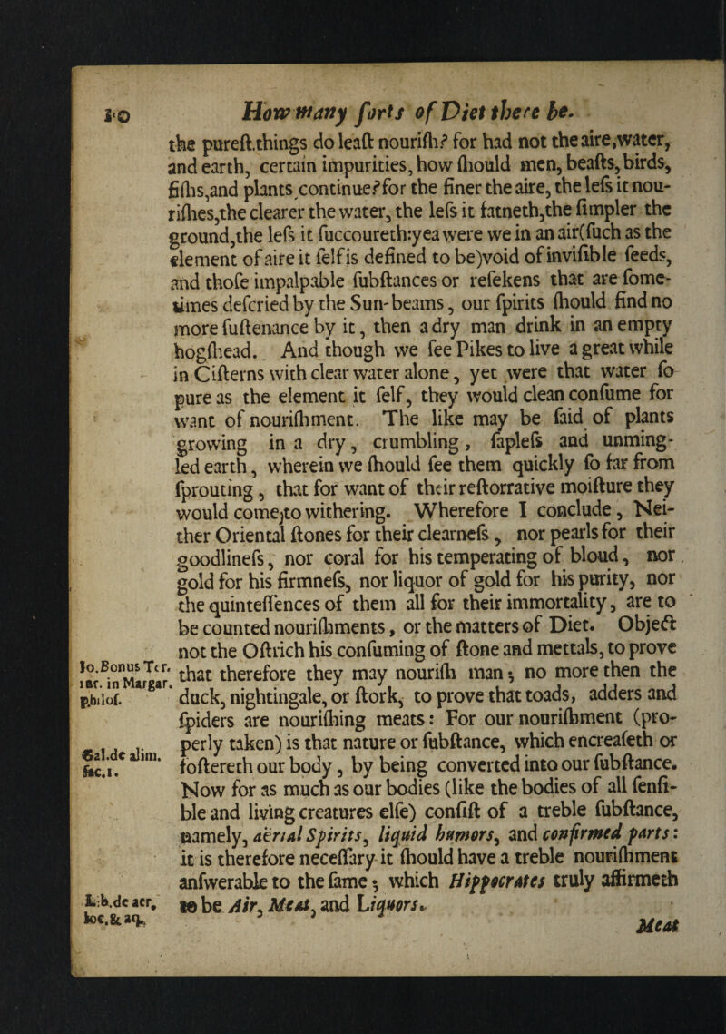 the pureft.things do leaft nourlfli.^ for had not theaire,water, and earth, certain impurities, how fliould men, beads, birds, fiflis,and plants continuer*for the finer the aire, the left it nou- riflies,the clearer the water, the left it fatnethjthe Ampler the ground,the left it fuccourethryea were we in an air(fuch as the dement of aire it felfis defined to be)void of invifible feeds, and thofe impalpable fubftanccs or refekens that are fome- limes deferied by the Suri'beams, our fpirits ftiould find no more fuftenance by it, then a dry man drink in an empty hogfliead. And though we fee Pikes to live a great while inCifterns with clear water alone, yet were that water fo- pure as the element it felf, they would clean confume for want of nourifhment. The like may be faid of plants growing in a dry, crumbling, fapleft and unming¬ led earth, wherein we (hould fee them quickly fo far from fprouting, that for want of their reftorrative moifture they would comcjtowithering. Wherefore I conclude, Nei¬ ther Oriental ftones for their clearneft, nor pearls for their goodlineft, nor coral for his temperating of bloud, nor. gold for his firmnefs, nor liquor of gold for his purity, nor the quintefiences of them all for their immortality, are to be counted nourifbments, or the matters of Diet. Objeft not the Oftrich his confuming of done and mettals, to prove therefore they may nourifb man ^ no more then the pXiof. duck, nightingale, or ft or k, to prove that toads, adders and fpiders are nourifliing meats: For our nourifhment (pro- . perly taken) is that nature or fubftance, which encreafeth or foftereth our body, by being converted into our fubftance. Now for as much as our bodies (like the bodies of all fenfi- ble and living creatures elfe) confift of a treble fubftance. Spirits^ liquid hmor$^ mdconfrmed parts: it is therefore neceflary it (hould have a treble nourimment anfwerabk to the fame •, which Hippocrates truly affirmeth hMc aer; ^ jjr Meat, and Liquors^ loc.&ac^, 3 Meat
