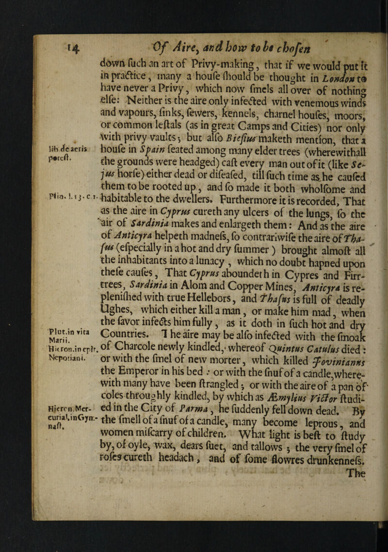 HH tie aeris p#reO. Of Airey and how toht chofen ddwn fuch an art of Privy-making, that if we would put ft inpraiftice, many a houfe iliouldbe thought [nLeHdont^ have never a Privy, which now fmels all over of nothin^ elfe: Neither is the aire only infeifted with venemous winds and vapours, finks, fewers, kennels, charnel houfes, moors, or common leftals (as in great Camps and Cities) nor only with privy vaults 5 but alfo maketh mention, that a boufe in Spain feated among many elder trees (wherewithal! the grounds were headged) caft every man out of it (like Se^ jus horfe) either dead or difeafed, till fuch time asthe caufcd them to be rooted up, and fo made it both whoUbme and p(w. t.^iabitableto the dwellers. Furthermore it is recorded. That as the aire in Cyprus cureth any ulcers of the lungs, fo the 'air of makes and enlargeth them: And as the aire of Anticjra helpeth madnefs, fo concrariwife the aire ofTha- fus (efpecially in a hot and dry fummer) brought almoft all the inhabitants into a lunacy , which no doubt hapned upon thefe caufes, That Cyprus aboundet h in Cypres and Firr- trees, in Alom and Copper Mines, Anticjra ists- pleniflied with true Hellebors, and tfsafus is full of deadly Ughcs, which either kill a man, or make him mad, when the favor infers him fully, as it doth in fuch hot and dry viut.in Countries. 1 he aire may be alfo infefted with the fmoak iHitron.inepfr, of Charcole newly kindled,- whereof Quintus Catu/us died: Nepotiani. or with the find of new morter, which killed ^ovinianus the Emperor in his bed .• or with the fnuf of a candle, where¬ with many have been ft tangled •, or with the aire of a pan of coles throughly kindled, by which as Mntylius Fiffor ftudi- Hicron.Mer- cd in the City of Farma, he fuddenly fell down dead. By c«nai.inCvir.-the fmellofa fnuf of a candle, many become leprous, and women mifcarry of children. What light is beft to ftudy by, of oyle, wax, dears fuet, and tallows ; the very find of rofescureth headach, and of Ibme flowres drunkenneis. The