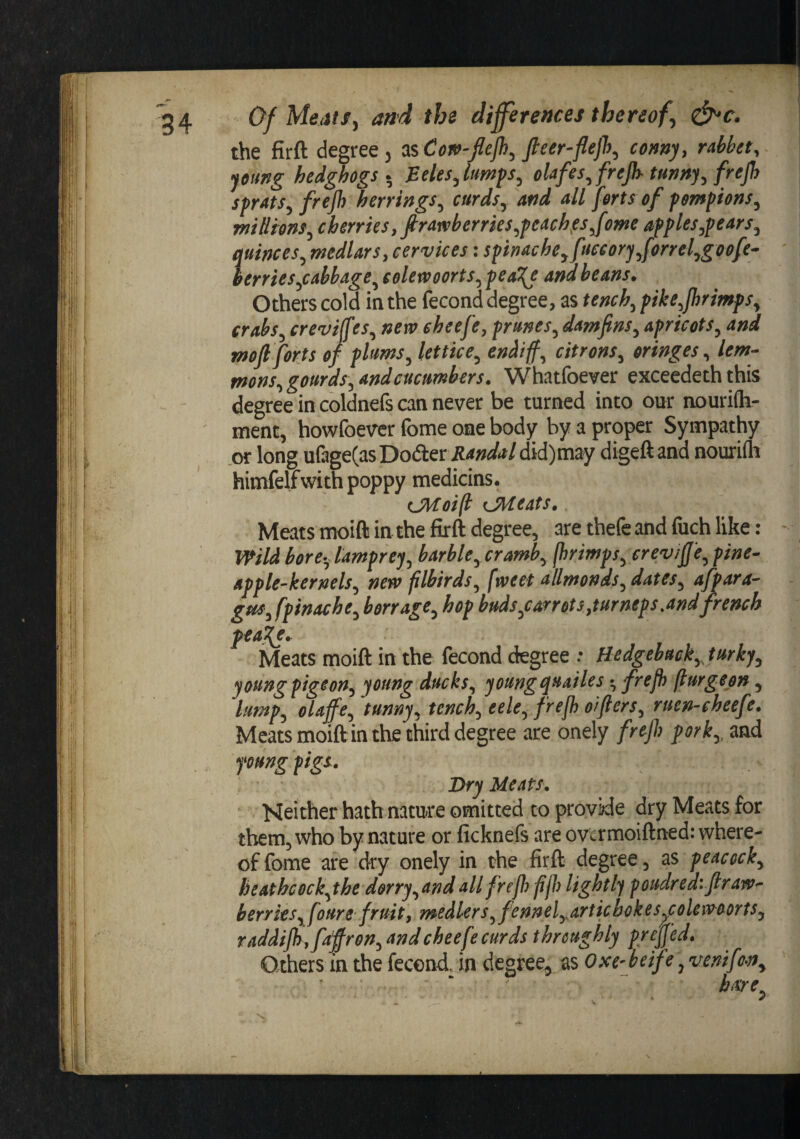 the firft degree, as Cov-Jlejh, fteer-flejh, corny, rabbet, young hedghogs.^ Eeles,(umfs, elafes,frejh- tunny, frejh sprats, frejh herrings, curds, and all forts of pompions, millions, cherries, firatvberrks,peaches Jome apples,pears, quinces, medlars, cervices: spinache,fieeory,forrel,goofe~ ' lerries,cabbage, eolerveorts, pea^ and beans. Others cold in the fecond degree, as tench, pike,jhrimps, crabs, creviffes, new eheefe, prunes, damfins, apricots, and mofi forts of plums, lettice, endif, citrons, oringes, lem- mons, gourds, and cucumbers. Whatfoever exceedeth this degree in coldnefs can never be turned into our nourifli- ment, howfoever fome one body by a proper Sympathy .or long ulage(asDo(5ter Jti&lt;»&lt;/&lt;t/did)may digeftand nouriih himfelfwith poppy medicins. ^Jitoift {.Meats, Meats moift in the firft degree, are thefe and fuch like: - Wild bore-, lamprey, barble,cramb, fbrimps, erev/fj'e, pine¬ apple-kernels, new flbirds, fweet allmonds, dates, afpara- gus,fpinache, barrage, hop buds,carrots,turneps.and french ^aj{e. Meats moift in the fecond degree .• Hedgebuck,, turky, young pigeon, young ducks, young quailes •, frejh fiurgeon, lump, olaffe, tunny, tench, eele, frejh oifters, ruen-cheefe. Meats moift in the third degree are onely frejl) pork,, and foungfigs. Dry Meats. ■ Neither hath nature omitted to provide dry Meats for them, who by nature or ficknefs are ovtrmoiftned: where¬ of fome are dry onely in the firfl; degree, as peacock, heathcock,the dorry,and all frejh fifh lightly poudredifir aw- berries,foure fruit, medlers, fennel,articbokesy:olewoorts, raddijh ,faffren, and eheefe curds throughly prejj’ed. Others in the fecond, in degree, as Oxe-heif e, venif i-n, bare. s.