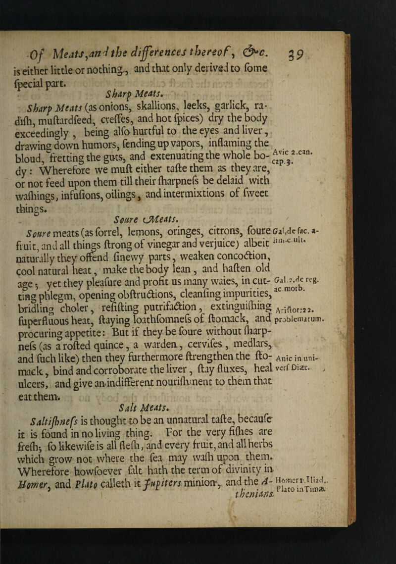 is either little or nothing,, and that only derived to fome (pecial part. sharp Meats. sharp Meats {usonhas, skallions, leeks, garlick, ra- diih, muftardfeed, crefles, and hot fpices) dry the body exceedingly , being alfo hurtful to the eyes and liver, drawing down humors, fending up vapors, inflaming the bloud, fretting the guts, and extenuating the whole bo- dy: Wherefore we muft either tafte them as they are, or not feed upon them till their iharpnefs be delaid with wafliings,infurions,oilings, and intermixtions of fweet things. Seure CM eats, ' meats (as forrel, lemons, oringes, citrons, fourecaivdefac. a- fruit,andall things ftrongof vinegar and verjuice) albeit naturally they offend finewy parts, weaken concodion, cool natural heat, make the body lean, and haften old age yet they pleafure and profit us many waies, in cut- ting’phlegm, opening obftrudions, cleanfing impurities, ’ bridling choler, refilling putrifadion, extinguifliing ^rifioriaa. fuperfluous heat, flaying loathfomnefs of ftomack, and probienutum. procuring appetite: But if they be foure without fliarp- nefs(as a rolled quince, a warden, cervlfes, medlars, and fuch like) then they furthermore flrengthen the fto- Anic in uni- mack, bind and corroborate the liver, flay fluxes, heal vsrf Disc. , ulcers, and give anindifferent nourillvment to them that eat them. Salt Meats. Saltijhnefs is thought to be an unnatural tafle, becaufe it is found in no living thing. For the very fiflies are frelhi fo likewife is all flefli, and every fruit, and all herbs which grow not where the fea may wafli upon them. Wherefore howfoever frit hath the term of divinity in Momer, and Plate calleth kfupiters minion-, and the A- thcnians.