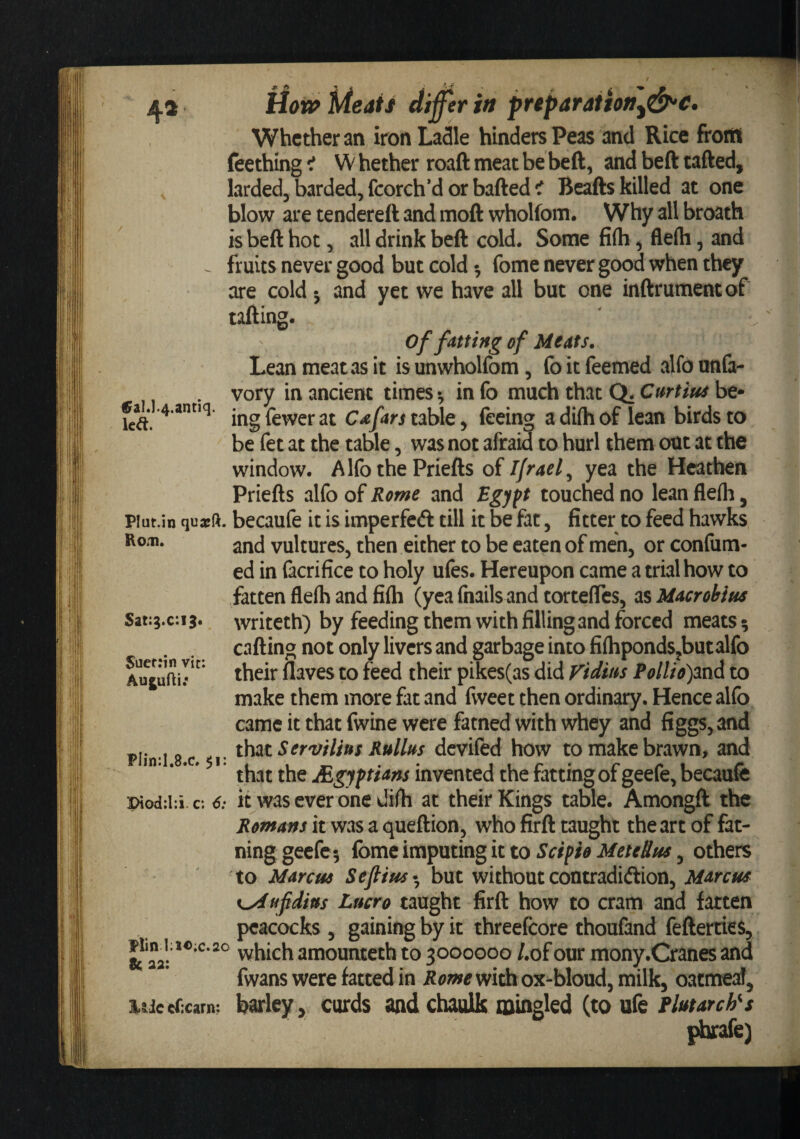 flow? Meats (tij^er in preparaiion^d^c* Whether an iron Ladle hinders Peas and Rice front feething •t W hether roaft meat be beft, and beft tafted, larded, barded, fcorch’d or bafted ^ Bcafts killed at one blow are tendereft and moft wholfom. Why all broath is beft hot, all drink beft cold. Some fi(h, flerti, and fruits never good but cold •, fome never good when they are cold j and yet we have all but one inftrumentof tafting. 0fal.].4.antiq. led. Plut.in quarft. Ro.i). Sat:g.c:i3« $uef:in vit: Aujufti; Plin:I.8.c. $i: I&gt;iod;l:i c; 6: Plin ];i«:c.2o &amp; aa: ic eCxarn; of fatting of Meats. Lean meat as it is unwholfom, fo it feemed alfo unfa- vory in ancient times-, info much that Q. be¬ ing fewer at Cafars table, feeing a difti of lean birds to be fet at the table, was not afraid to hurl them out at the window. Alfo the Priefts of Ifraef yea the Heathen Priefts alfo of Rome and Bgj ft touched no lean flefli ^ becaufe it is imperfeft till it be fat, fitter to feed hawks and vultures, then either to be eaten of men, or confum- ed in facrifice to holy ufes. Hereupon came a trial how to fatten flefh and fifli (yea fnails and torteftes, as Macrobins writeth) by feeding them with filling and forced meats; calling not only livers and garbage into fiflipondSjbutalfo their flaves to feed their pikes(as did Vidius Pollio)3XiA to make them more fat and fweet then ordinary. Hence alfo came it that fwine were fatned with whey and figgs, and t\\ztSer'vilius Rullus devifed how to make brawn, and that the JEgyftians invented the fatting of geefe, becaufe it was ever one difh at their Kings table. Amongft the Romans it was a queftion, who firft taught the art of fat- ning geefe; fome imputing it to Scipio MeteSus, others to Marcus Sefiius- but without contradiftion, Marcus K^ufidius Lucro taught firft how to cram and fatten peacocks , gaining by it threefcore thoufand fefterties, which amounteth to 3000000 /.of our mony.Cranes and fwans were fatted in it(?wwidaox-bloud, milk, oacmeaf, barley, cords and cboolk mingled (to ufe Plutarch^ s phrafe)