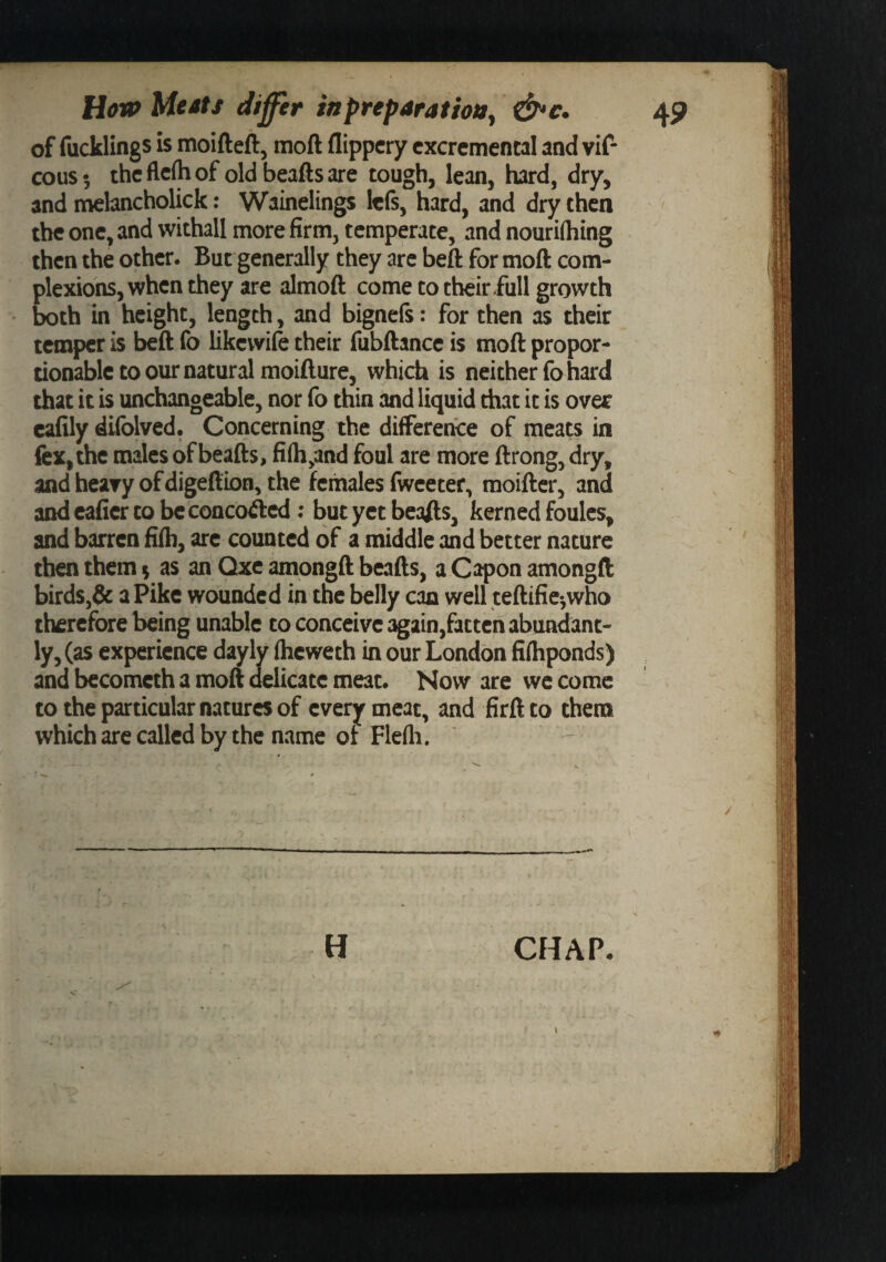 of fucklings is moifteft, moft flippcry cxcrcmencal and vif- cous 5 the flefh of old beafts are tough, lean, hard, dry, and nnehncholick: Wainelings lefs, hard, and dry then the one, and withall more firm, temperate, and nourifliing then the other. But generally they arc beft for moft com¬ plexions, when they are almoft come to their full growth both in height, length, and bignefs: for then as their temper is beft fo likevvife their fubftance is moft propor¬ tionable to our natural moifture, which is neither fo hard that it is unchangeable, nor fo thin and liquid that it is ovec cafily difolved. Concerning the difference of meats in fex,the males of beafts, fi(h,and foul are more ftrong, dry, and heary ofdigeftion, the females fwceter, raoifter, and andcaficrtobcconcoiftcd : but yet beafts, kerned foulcs, and barren fifh, arc counted of a middle and better nature then them ^ as an Qxc ^pngft beafts, a Capon amongft birds,&amp; a Pike wounded in the belly can well teftifie*,who therefore being unable to conceive again,fatten abundant¬ ly, (as experience dayly (heweth in our London fifhponds) and becometh a moft delicate meat. Now are we come to the particular natures of every meat, and firft to them which are called by the name of Flefli. ' -- H CHAP.