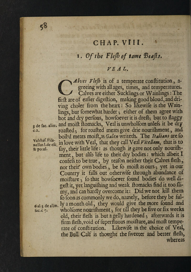 5^ C H A P. V111. • 1. Of the Flejh ef tame Seafis, VEAL. CAlves Flejh is of a temperate conftitution, a- greeing with all ages, times, and temperatures. Calves are either Sucklings or Wainlings: The firft are of eafier digeftion, making good bloud, and dri¬ ving choler from the heart: So likewife is the Wain- lings, bur fomewhat harder ^ either of them agree with hot and dry perfons, howfoever it is dreft-, but to flaggy 3 de fac. aiijr. and moift ftomacks, Veal is unwholfom unlefs it be dry C.2. roafted-, forroafted meats give drie nourilhment, and boil’d meats moift,as writeth. Theare fo mdius*Ue efc,with Veal, that they call Veal viteHam, that is to &amp; poiui., ’ fay, their little life: as though ie gave not only nourifti- ment, but alfo life to their dry bodies: which albeit I confefs to be true, by reafon neither their Calves fleih, northeif own bodies, be fo moift as ours •, yet in our Country it falls out otherwife through abundance of moifture •, I'o that howfoever found bodies do well di- geft it, yet languiftiing and weak ftomacks find it too fli- my, and can hardly overcome it: Did we not kill them fo foon as commonly we do, namely, before they be ful- gg, lyamonthold , they would give the more found and fac.c 7. wholfome nouriftiment; for till they be five or fix weeks old, their fleih is but a gelly hardened •, afterwards it is firm fleih,void of fuperfluous moifture,and moft tempe¬ rate of conftitution. Likewife in the choice of Veal, the Bull Calf is thought the fweetcr and better fleih, wheresis