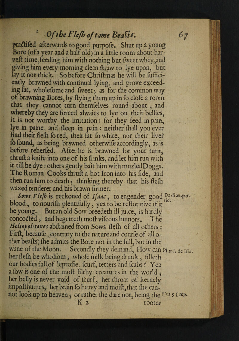 (&gt;7 ^ Ofthe Fhfh of tame BeaUs^ pradlifed afterwards to good purpofe. Shut up a young Bore (ofa year and a half old) in a little room about har- veft time/eeding him with nothing but fweet whey^and giving him every morning clean ftraw to lye upon, but lay it not thick. So before Chriftmas he will be fuffici- ently brawned with continual lying, and prove exceed¬ ing fat, wholefome and fweet •, as for the common way of brawning Bores, by ftying them up in fo clofe a room that they cannot turn themfelves round about, and whereby they are forced alwaies to lye on their bellies, it is not worthy the imitation: for they feed in pain, lye in paine, and fleep in pain: neither fliall you ever find their flefli fo red, their fat fo white, nor their liver (o found, as being brawned otherwife accordingly, as is before reherfed,. After he is brawned for your turn, thruft a knife into one of his flanks, and let him run with it till he dye: others gently bait him with muzledDoggs. The Roman Cooks thruft a hot Iron into his fide, and then run him to death •, thinking thereby that his flefli waxed tenderer and his brawn firmer. Sows Flejh is reckoned of Ifaac^ to engender good blood, to nourifli plentifully, yea to be reftorative if it be young. But an old Sow breedeth ill juice, is hardly concofted , and begetteth moft vifeous humors. 1 he Heliofolitartcs abftained from Sows flefli of all others: Firft, becaufe .^contrary to the nature and coiirfe of all o- ther beafts) (he admits the Bore not in the full, but in the ^ wane of the Moon. Secondly they demand, How can Pijr.i. dt her flefli be wholfom , whofe milk being drunk, filleth our bodies full of leprofie. feurf, tetters and fcabsYea afow is one of the moft filthy creatures in the world • her belly is never void of feurf, her throat of kernely impofthumes, her brain fo heavy and moift,that (lie can¬ not look up to heaven &gt; or rather (he dare not, being the 5 r.mp. K 2 rooter