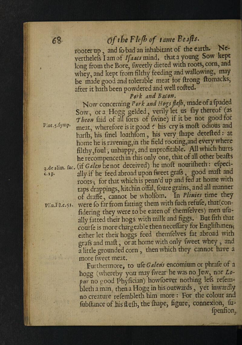 the Flefh of tame Beafis, rooter up, and fo bad an inhabitant of the earth. Ne- verthelefs I am of Tfaacs m\nd, that a young Sow kept long from the Bore, fvveetly dieted with roots, corn, and whey, and kept from'filthy feeding and wallowing, may be itiade good and tolerable meat for ftrong ftomacks, after it hath been powdered and well rotted. Pork and Bacon. Now concerning Pork and Hogsflcfb^ made ofa fpaded Sow, ora Hogg gelded, verily let us fay thereof (as Theon faid of all forts of fwine) if it be not good for p:ut.$.rymp. wherefore is it good ^ his cry is mott odious and harfti, his fmel loathfom, his very (hape detetted: at home he is ravening,in the field rooting,and every where filthy,foul , unhappy, and unprofitable. All which hurts he recompenceth in this only one, that of all other beatts 2.de aiim. fac. (if be not deceived) he mott nouriiheth: efpeci- c-jj* ally if he feed abroad upon fweet grafe, good matt and roots^; for that which is penn’d up and fed at home with taps drappings, kitchin offal, foure grains, and all manner of draffe, cannot be wholfom. In Plimes time they riin.i‘3.c.5i. were fo far from fatting them with fuch refufe, that(con- fidering they were to be eaten of themfelves) men ufu- ally fitted their hogs with milk and figgs. But fith that courfe is morechargeable thenneceffary for Engliihinen^ cither let their hoggs feed themfelves fat abroad with grafs and matt, or at home with only fweet whey , and a little grounded corn, then which they cannot have a more fweet meat. • Furthermore, to xxkGalens encomium or phrafe of a hogg (whereby you may fwear he was no Jew, nor Lo- pm no good Phyfician) howfoever nothing lefs refem- bleth a man, then a Hogg in his outwards, yet inwardly no creature refembleth him more : For the colour and fubftance othis ttefli, the (hape, figure, connexion, fu- fpenfion.