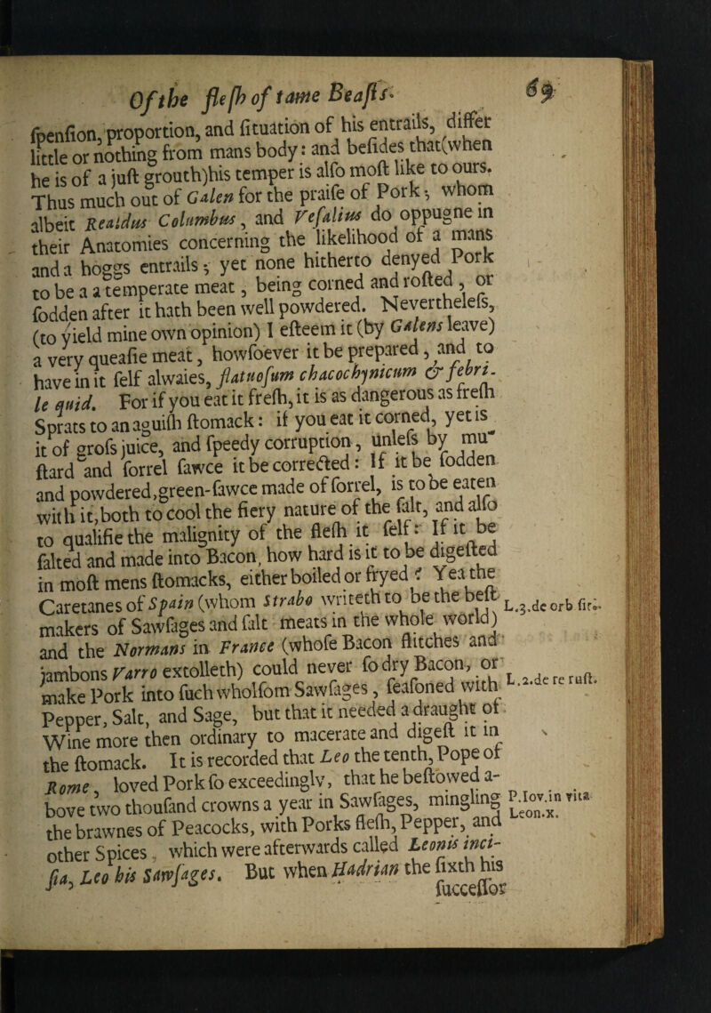 Of the t(Mie Beads' foenfion, proportion, and fituation of his entrails, differ iLle or nothing from mans body: and befides thati^when he is of a juft grouth)his temper is alfo moft like to ours. Thus much out of cden for the praife of Pork •, whorn albeit ReMdm Columbus, ^nd do oppugnein their Anatomies concerning the likelihood of a mans and a hoggs entrails; yet none hitherto denyed Pork ,. to be a a temperate meat, being corned and rofted, or fodden after ft hath been well powdered. Neverthelefs (to Vield mine own opinion) 1 efteem it (by Gdens leave) a very queafie meat, howfoever it be pTepared, and to have in It felf alwaies, ptuofum chacoch^mcum &amp;febn. le fluid. For if you eat it fr efh, it is as dangerous as frem Sprats to an aguilh ftomack: if you eat it corned, yet is^ it of grofs juice, and fpeedy corruption, unlefe by ftard and forrel fawce it be corredfed: If it be fodden. and powdered,green-fawcc made of forrel, is to be eaten wit h it,both to cool the fiery nature of the (alt, and alfb to qualifie the malignity of the ftefh it felf r If it be faked and made into Bacon, how hard is it to be igefted in mOft mens ftomacks, either boiled or fryed . Yeathe Caretanesof^P-JwCwhom Strdo wntethto bethe belt makers of Sawfages and fait meats in the whole world) and the Normans in France (whofe Bacon flitches and jambons r-irro extolleth) could never fo dry Bacon, or make Pork into fuchwholfom Sawfages feafoned with-^-^-d'^^^ Pepper, Salt, and Sage, but that it needed a^drai^ht o . Wine more then ordinary to macerate and digm it in % the ftomack. It is recorded that tenth Pope of jlowe, loved Pork fo exceedingly, that he beftowed a- bove two thoufand crowns a year in Sawfages, mingling p.Iov..« yu* the brawnes of Peacocks, with Porks flefh Pepper, and other Spices, which were afterwards called Leonssmct- fia, Leo his Sawfages. But whta ffa^drian the “^^h his