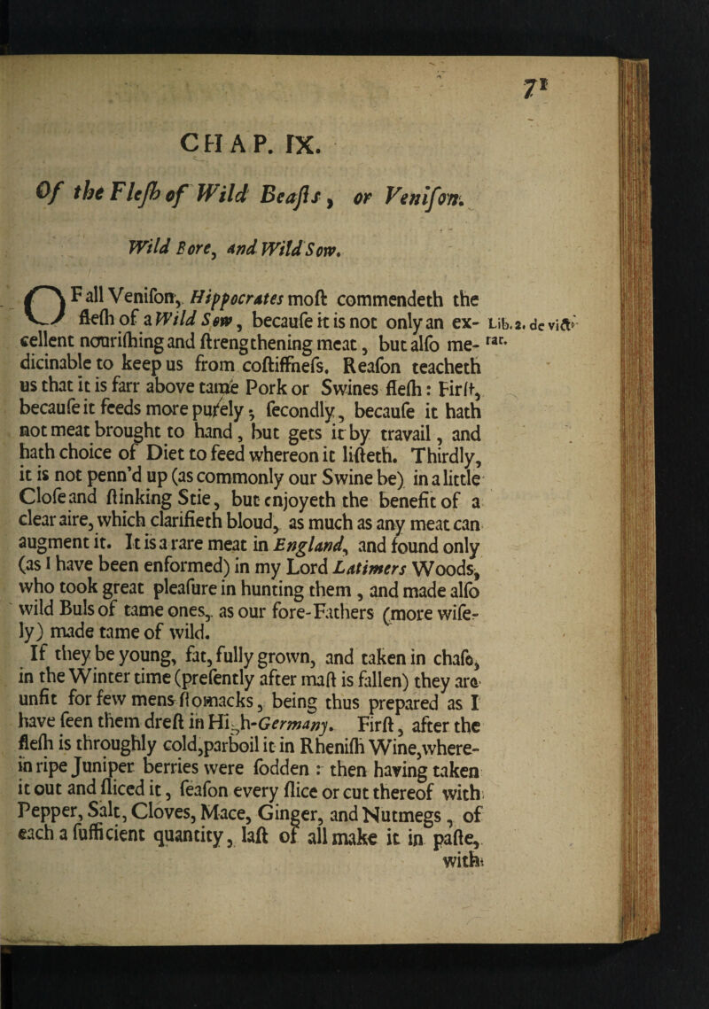 7* C H A P. rx. Of tht Flcjh cf Wild Beajis ^ or Venifow. Wild Bore^ ^nd WiUSoxr. OFall Venifony commendeth the flefli of a Wild Sm, becaufe it is not only an ex- Lib.2« dc cellent noariflhingand ftrengthening meat, butalfo me- dicinable to keep us from coftiffnefs, Reafon teacheth us that it is farr above tattte Pork or Swines fleih: Firft,, becaufc it feeds more purely; fccondly , becaufe it hath not meat brought to hand, but gets it by travail, and hath choice of Diet to feed whereon it lifteth. Thirdly, it is not penn’d up (as commonly our Swine be) in a little Clofeand (linking Stie, but enjoyeth the benefit of a clear aire, which clarifieth bloud, as much as any meat can augment it. It is a rare meat in England^ and found only (as 1 have been enformed) in my Lord Latimers WoodSj who took great pleafure in hunting them, and made alfo wild Buis of tame ones,, as our fore-Fathers (more wifer ly) made tame of wild. If they be young, fat, fully grown, and taken in chafe, in the Winter time (prefently after mart is fallen) they are^ unfit forfewmens^ftowiacks, being thus prepared as I have feen them dreft in Hh^h-Germany, Firft, after the flelh is throughly Gold,p3rbGil it in Rhenifh Wine,where¬ in ripe Juniper berries were fodden : then haring taken it out and diced it, feafon every dice or cut thereof with; Pepper, Salt, Cloves, Mace, Ginger, and Nutmegs, of each a fufficient quantity, lad of all make it in pade, witht