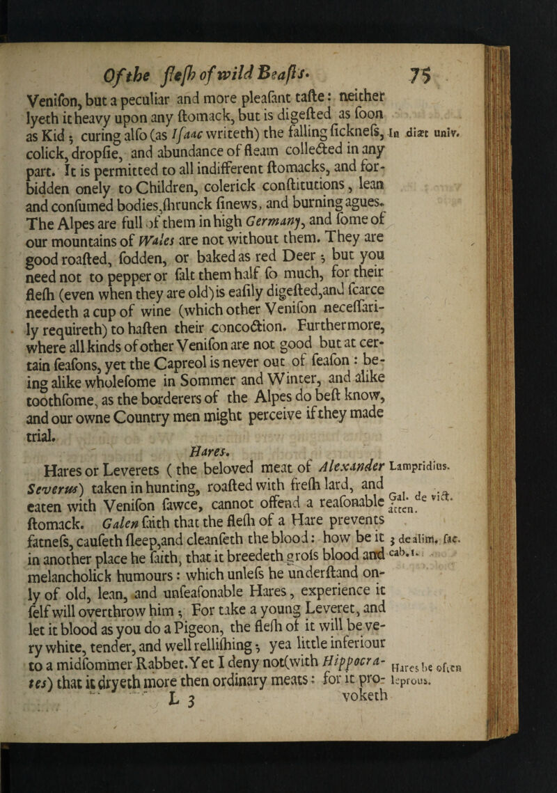 Of the fefhoftvildBeafls* 7^ Venifon, but a peculiar and more plealant tafte: neither lyeth it heavy upon any ftomack, but is digefted asfoon as Kid 5 curing alfo C^s writeth) the falling ficknefSj in .dixt univ. colicky dropfie, and abundance of fleam collefted in any part. It is permitted to all indifferent ftomacks, and for¬ bidden onely to Children, colerick conftitutions, lean andconfumed bodies,flirunck finews, and burning agues^ The Alpes are full of them in high Germany^ and fome of our mountains of fV^lcs are not without them. They are good roafted, fodden, or baked as red Deer *, but you need not to pepper or fait them half fo much, for their flefh (even when they are old) is eafily digefted,anJ fcarce ncedeth a cup of wine (which other Vcnifon neceflari- ly requireth) to haften their ooncoiiion. Furthermore, where all kinds of other Venifon are not good but at cer¬ tain feafons, yet the Capreol is never out of feafbn : be¬ ing alike wholefome in Sommer and Winter, and alike toothfome, as the borderers of the Alpes do beft know, and our owne Country men might perceive if they made trial. Hares. Hares or Leverets (the beloved meat of Alexander Lampridius. Severus) taken in hunting, roaftedwith freftilard, and eaten with Venifon fowce, cannot offend a reafonablc e vk . ftomack. Galen frith that the flefli of a Hare prevents fatnefs, caufeth fleep,and cleanfeth the blood: how be it } dealira. fac. in another place he faith, that it breedeth g rois blood and - melancholick humours: which unlefs he underftand on¬ ly of old, lean, and unfeafonable Hares, experience it felf will overthrow him, For take a young Leveret, and let it blood as you do a Pigeon, the flelh of it will be ve¬ ry white, tender, and well rellifliing ^ yea little inferiour to a midfom'mer Rabbet.Yet I deny not(with Hipfocra- tes) thiit k dryeth more then ordinary meats j for it pror Uproui. L 3 - voketh