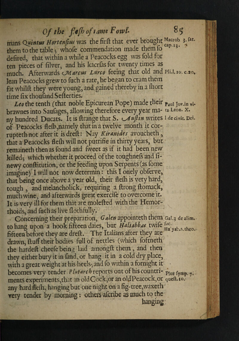 mans Quintm Hortenftm was the firft that ever brought them to the table; whofe commendation made themfo ' defired, that within a while a Peacocks egg was fold for ten pieces of filver, and his kacrCis for twenty times as much. Afterwards t.MAi'ctts Lurco feeing that old and Pli.l. 10. c.ao, lean Peacocks grew to fuch a rate, he began to cram them ftt whilft they were young, and gained thereby in a fhort time fix thouland Sefterties. Leo the tenth (that noble Epicurean Pope) made their Paul Jov.in vi- brawnes into Saufages, allowing therefore every year ma- taXeon. x. ny hundred Ducats. It is ftrange that S. writes i dedvit. Dei. of Peacocks flefb,namely that in a twelve month itcor- rupteth not after it isdreft: Nay Kiramdes avoucheth , that a Peacocks flefh will not putrifie in thirty years, but- rcmaineth then as found and fweet as if it had been new killed-, which whether it proceed of the toughnefs and fi- newy conftitution, or the feeding upon Serpents (as fome imagine) I will not now determin: this I onely obferve, that being once above a year old, their flefh is very hard, tough , and melancholick, requiring a ftrong ftomack, much wine, and afterwards great exercife to overcome it. It is very ill for them that are molefted with the Hemor¬ rhoids, and fuch as live flothfully. Concerning their preparation, Galett appointeth them oai.g de jiim.- to hang upon a hook fifteen daies, but Hdiobhai twife . ..hfo fifteen before they are dreft. The Italians after they are ^ “ drawn, fluff their bodies full of nettles (which foftneth the hardefl cheefe being laid amongfl them, and then they either bury it in find, or hang it in a cold dry place, with a great weight at his heels-, and fo within a fornight if • becomes very tender Plutarch reports oat of hiscountri- . ments experiments,that an oldCock,oranoldPeacock,or queft.io,' any hard flefh. hanging but one night on a fig-tree,waxeth • very tender by morning: others afcribe as much to the- banging;
