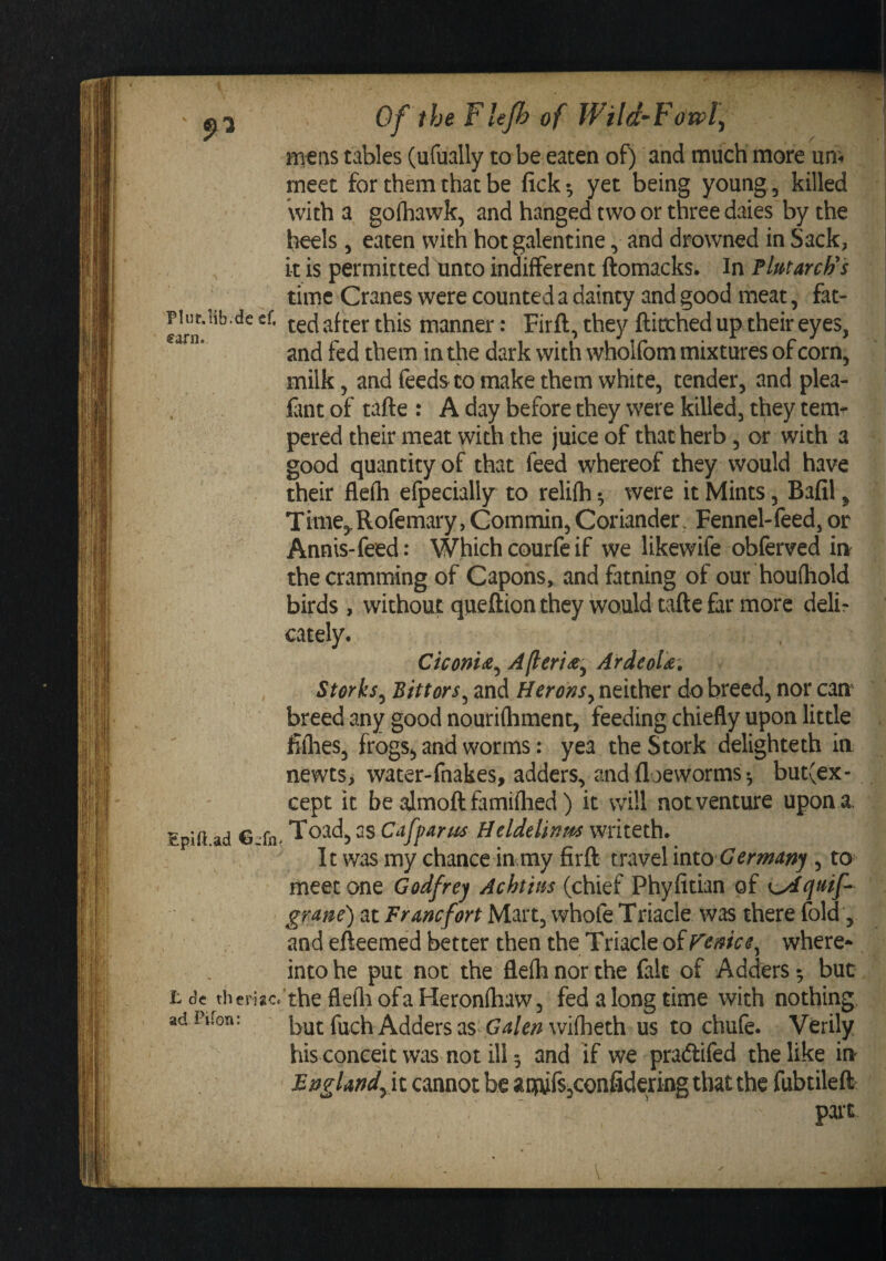Plut.lib.de cf. €a.rn. ¥ • Epift.ad €-fn L de tberisc ad Piron: Of the Flejh of JVild~Fowl\ mtns tables (ufually to be eaten of) and much more urn ' meet for them that be fick ^ yet being young, killed With a gofhawk, and hanged two or three dales by the heels 5 eaten with hot galentine and drowned in Sack, it is permitted unco indifferent ftomacks* In Plmarch^'s time Cranes were counted a dainty and good meat, fat¬ ted after this manner: Firft, they fticched up their eyes, and fed them in die dark with wholfom mixtures of corn, milk, and feeds to make them white, tender, and plea- fint of tafte : A day before they were killed, they tem-^ pered their meat with the juice of that herb, or with a good quantity of that feed whereof they would have their flefti efpecially to relifh •, were it Mints, Bafil, Time,,Rofemary,Gommin,Coriander. Fennel-feed, or Annis-feed: Which courfe if we likewife obferved m the cramming of Capons, and fatning of our houfhold birds, without queftion they would tafte far more deli¬ cately. Ctconi(Z^ Ajteriaiy Ardeolk, Storks^ Bittors^ and Heronsy neither do breed, nor can breed any good nourifhment, feeding chiefly upon little filhes, frogs^ and worms: yea the Stork delighteth in newts, water-fnakes, adders, and floewormsbut(ex- cept it be almoft famiftied ) it will not venture upon a. Toad, as Cafparus Heldelinm writeth. It was my chance in my firft travel 'mto Germany , to meet one Godfrey Achtins (chief Phyfitian of gram) at Francfort Mart, whofe Triacle was there fold, and efteemed better then the Triacle of Fenice^ where* into he put not the flefh nor the fait of Adders ^ but ’the flefliofaHeronfhaw, fed a long time with nothing but fuch Adders as wiflieth us to chufe. Verily his conceit was not ill 5 and if we pradlifed the like in BngUndfii cannot be aiwfs,confidering that the fubtileft part