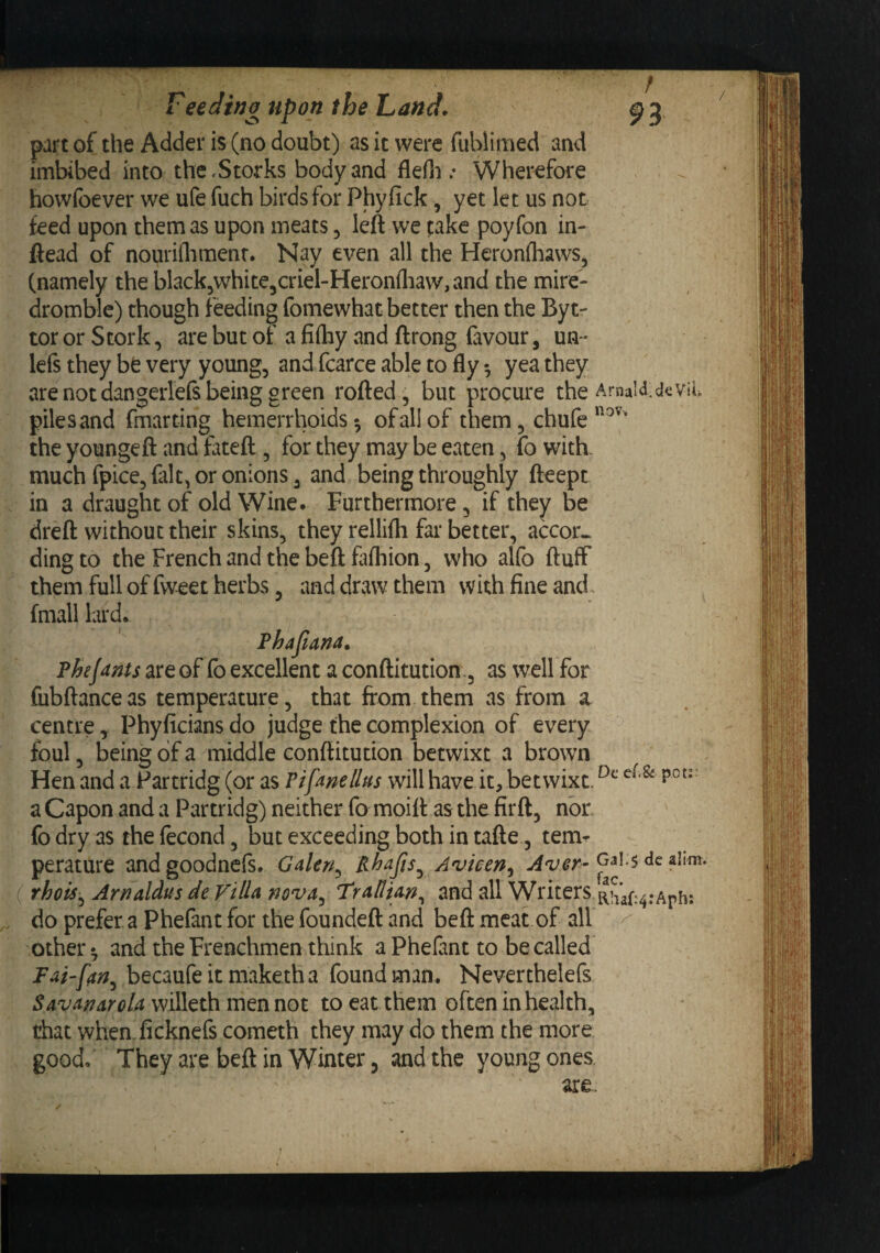 part of the Adder is (no doubt) as it were fubllmed and imbibed into the,Storks body and flefn .* Wherefore howibever we ufe fuch birds for Phyfick, yet let us not feed upon them as upon meats, left we take poyfon in- ftead of nouriflimenr. Nay even all the Heronfliaws, (namely the black^whitejCriel-HeronlliaWjand the mire- dromblc) though feeding fomewhat better then the Byt- tor or Stork, are but of a fifhy and ftrong favour, un * lefs they bfe very young, and fcarce able to fly yea they are not dangerlefs being green rofted, but procure the ArnaM.dcvii. piles and fmarting hemerrhoids *, of all of them, chufe*^^''' the youngeft and fateft , for they may be eaten, fo with. much fpice, fait, or onions, and being throughly fteepc in a draught of old Wine. Furthermore, if they be dreft without their skins, they rellifli far better, accor^ ding to the French and the beft fafhion, who alfo fluff them full of fweet herbs, and dtwaw them with fine and fmall lard. Phafima. Phejanu are of fo excellent a conftitution;, as well for fiibftanceas temperature, that from them as from a centre ^ Phyficians do judge the complexion of every foul, being of a middle conftitution betwixt a brown Hen and a Partridg (or as Pifanellus willhave it, betwixt. a Capon and a Partridg) neither fo moift as the firft, nbr. fo dry as the fecond, but exceeding both in tafte, tem^ perature andgoodnefs. Galen^ Rhafts^ Avicen^ GaIs dc ^hm. rhois^ Arnaldusde VilU nova^ l^rAllUn^ and all Writers do prefer a Phefant for the foundeft and beft meat of all ^ other ^ and the Frenchmen think a Phefant to be called Fai'fan^ becaufe it maketh a found man. Neverthelefs SavAnsroU willeth men not to eat them often in health, that whemficknefs cometh they may do them the more good. They are beft in Winter, and the young ones