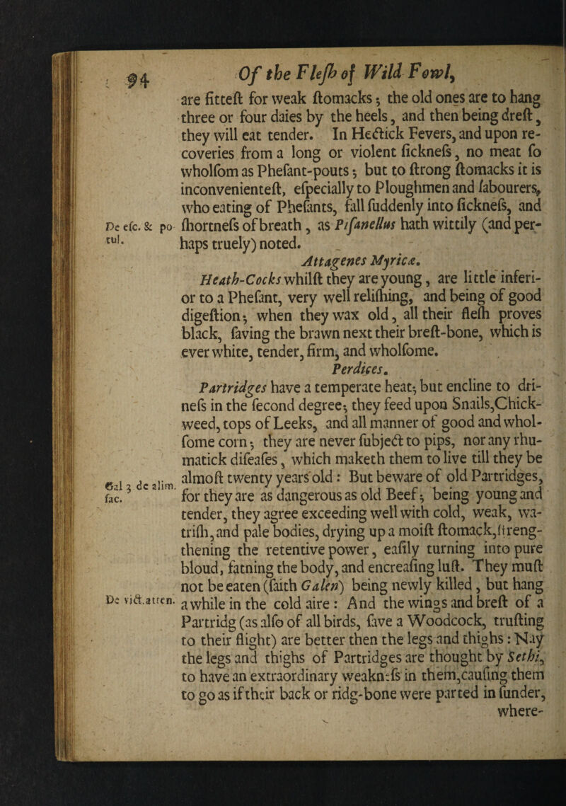 ; Of the Flefhef WiU Fewl, | are fitteft for weak ftomacks •, the old ones are to hang three or four dales by the heels, and then being dreft, they will eat tender. In Hecftick Fevers, and upon re¬ coveries from a long or violent ficknefs, no meat fo wholfom as Phefant-pouts •, but to ftrong ftomacks it is inconvenienteft, efpecially to Ploughmen and labourers, I, who eating of Phe&amp;nts, tall fuddenly into ficknefs, and' k| r&gt;e efc. &amp; po ftiortnefs of breath, PifaneUm hath wittily (and per- haps truely) noted. Attagenes Myricx. Heath-Cocks whilft they are young, are li ttle inferi¬ or to a Phefant, very well relifhing, and being of good digeftion •, when they wax old, all their fleih proves black, faving the brawn next their breft-bone, which is ever white, tender, firm, and wholtbme. Perdifes. Partridges have a temperate heat-, but encline to dri- ne(s in the fecond degree-, they feed upon Snails,Chick- weed, tops of Leeks, and all manner of good and whol- — fomecorn-, they are never fubjed to pips, noranyrhu- ^ matick difeafes, which maketh them to live till they be „ , . alraoft twenty years'old: But beware of old Partridges, fac. for they are as dangerous as old Beer being young and tender, they agree exceeding well with cold, weak, wa- trifo,and pale bodies, drying upa moift ftomack,(treng- thening the retentive power, eafily turning into pure bloud, fatning the body, and encreafing luft. They muft not be eaten (faith Galen) being newly killed, but hang Dc vid.atrcn. j^vvhile in the cold aire : And the wings and breft of a Partridg (as alfo of all birds, fave a Woodcock, trufting to their flight) are better then the legs and thighs: Nay the legs and thighs of Partridges are thought by Sethi^ to have an extraordinary weakntfs in them,caurmg them to go as if their back or ridg*bone were parted in (under, where-