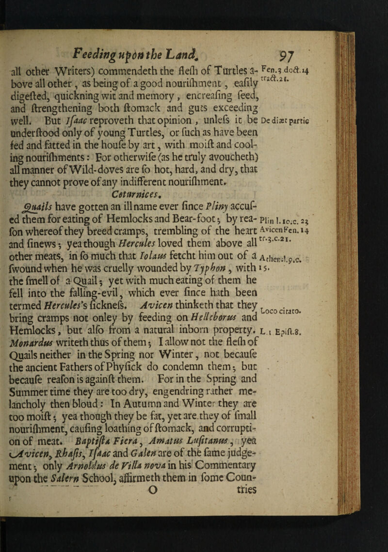all other Writers) commencieth the flefliof Turtles a-^Pen.g doa:. 14 bove all other, as being of a good nouriihmeiit, eafily digefted, quickning wit and memory, encreafing feed, and ftrengthening both ftomack and guis exceeding well. But jfaac re^voveth that opinion , unlefs it be Dedi^cpmic underftood only of young Turtles, or fuch as have been fed and fatted in the houfe by art, with moift and cool¬ ing nouriftiments: For otherwife (as he truly avoucheth) all manner of Wild-doves are fo hot, hard, and dry, that they cannot prove of any indifferent nouriflimentr Cdtfirmces. ^mHs have gotten an ill name ever fince Pliny accuf- cd them for eating of Hemlocks and Bear-foot • by rea- nm l. io;c. 2; fon whereof they breed cramps, trembling of the heart ^'‘ccnVcn. 14 andfinews*, yea though loved them above all^^‘^‘^’^** other meats, in fb much that Tolaus fetcht him out of a Achend.p.c. fwound when he was cruelly wounded by Typhon, with 15* thefmell of a Quail 5 yet with much eating of them he fell into the falling-evil, which ever lince hath been termed Hercules's ficknefs. Avicen thinketh that they bring cramps not onley by feeding onUellcborus and Hemlocks, but al(b from a natural inborn property, l.i Epifi.a. Uonardus writeth thus of them •, I allow not the flefh of Quails neither in the Spring nor Winter, not becaufe the ancient Fathers of Phyfick do condemn them-, but . becaufe reafon is againft them. For in the Spring and Summer time they arc too dry, engendring rather me¬ lancholy then bloud: In Autumn and Winter they are too moift *, yea though they be fat, yet are.they of fmall nourifhment, caufing loathing of ftomack, and corrupti¬ on of meat. Baptmd Fiera, Amatus Lufiranus, yea K^viceUy Rhajisy iftac and Galen are of the fame judges ment ^ only Arnoldus de Villa nova in his Commentary upon the Salem School, afiirmeth them in fomc Coun-