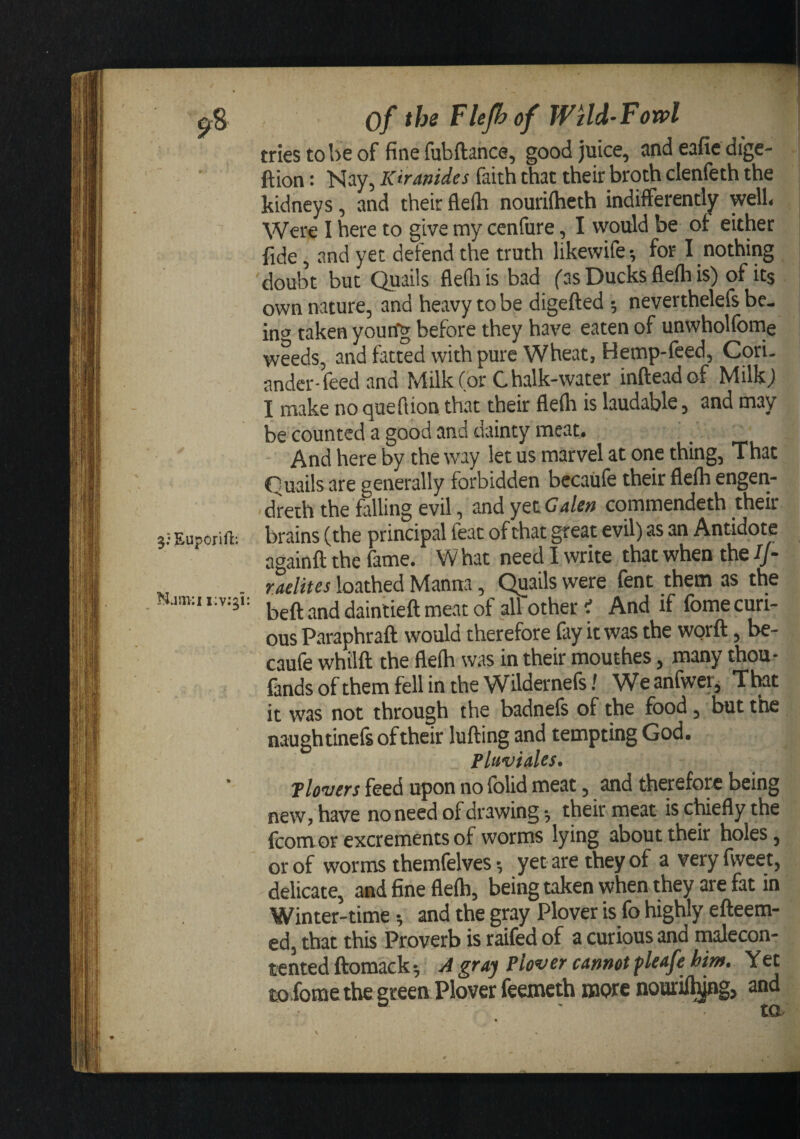 the of WUd-Fowl 5:Euporifl; triestobeof finefubftance, good juice, andeaficdige- ftion: Nay, Kiranides faith that their broth clenfeth the kidneys, and their flefti nouriftieth indifferently well« Were I here to give my cenfure, I would be of either fide, and yet defend the truth likewife^ for I nothing doubt but Quails flediis bad fas Ducks fleih is) of its own nature, and heavy to be digefted 5 neverthelefs be¬ in'^ taken yourfg before they have eaten of unwholfome weeds, and fatted with pure Wheat, Hemp-feed, Cori. andcr-feed and Milkfor Chalk-water infteadof Milk) I make no quell ion that their flelh is laudable, and may be counted a good and dainty meat. And here by the way let us marvel at one thing. That Quails are generally forbidden bccaUfe their flelh engen- • dreth the falling evil, and yet Galen commendeth their brains (the principal feat of chat great evil) as an Antidote againft the fame. W hat need I write that when the If- raelites loathed Manna, Quails were fent them as the beft and daintieft meat of all other i And if (bme curi¬ ous Paraphraft would therefore fay it was the worft, be- caufe whilft the flelh was in their mouthes, many thou- fandsofthemfellintheWildernefs/ Weanfwer, That it was not through the badnels of the food, but the naughtineft oftheir lulling and tempting God. FluviaUs. Tlovers feed upon no folid meat, and therefore being new, have no need of drawing •, their meat is cWefly the fcom or excrements of worms lying about their holes, or of worms themfelves •, yet are they of averyfweet, delicate, and fine flelh, being taken when they are fat in Winter-time; and the gray Plover is fo highly efteem- ed, that this Proverb is raifed of a curious and tnalecon- tented ftomacks A gray Plover cannot fleafe hitn. Yet tffl fome the green Plover feemeth more nouril^g, and tO-'