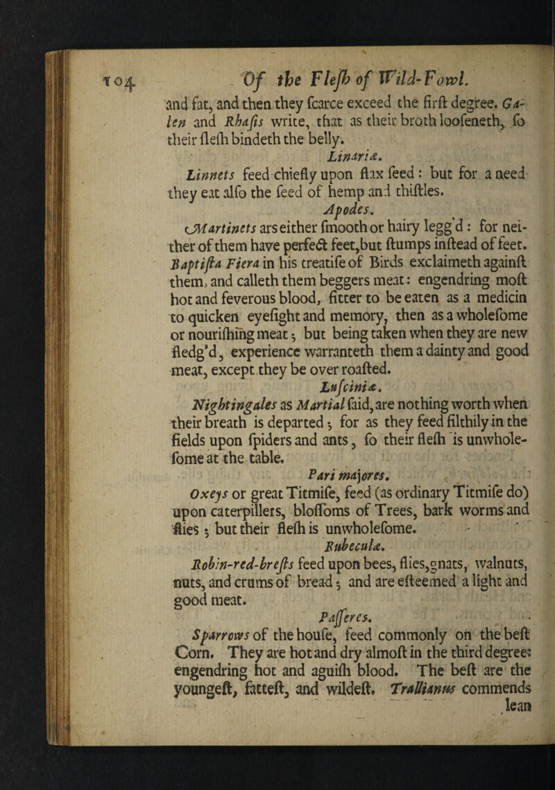 and fat, and then they fcarce exceed the firft degree. Ga¬ len and Rhafis write, that as their broth loofeneth, fo their flefh bindeth the belly. Lin^ria, Linnets feed chiefly upon flax feed: but for a need they eat alfo the feed of hemp and thiftles. Apodes, CMartinets ars either ftnoothor hairy legg d: for nei¬ ther of them have perfed feet,but flumps inflead of feet. Baptifta Fiera in his treatifeof Birds exclaimeth againfl them, and calleth them beggers meat: engendring mofl hot and feverous blood, fitter to be eaten as a medicin to quicken eyefight and memory, then as a wholefome or nouriftiihg meat •, but being taken when they are new fledg’d, experience warranteth them a dainty and good meat, except they be over roafled. Lttjcima, Nightingales as Martialnothing worth when their breath is departed •, for as they feed filthily in the fields upon fpiders and ants, fo their flefti is unwhole- fome at the table. Farima]0re$» Oxeys or great Titmife, feed (as ordinary Titmife do) upon caterpulers, bloflbms of Trees, bark worms and flies 5 but their flefti is unwholefome. BtthecuU. Rob'in-red’brefis feed upon bees, flies,gnats, walnuts, nuts, and crams of bread •, and are efteemed a light and good meat. Paferes. Sparrows of the houfe, feed commonly on the befl Corn. They are hot and dry almofl in the third degree? engendring hot and aguifli blood. The befl are the youngeft, fatteft^ and wildeft. Trallianus commends lean