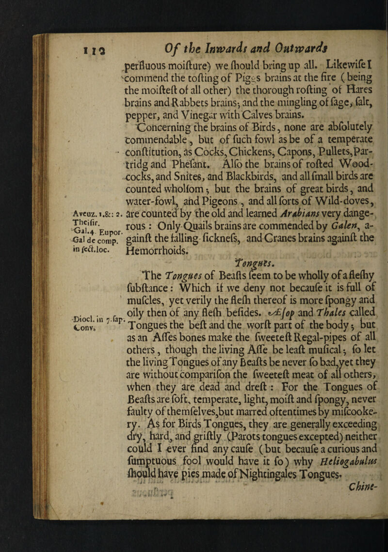 1 10 Of the Ini^ards and Outwards ! perBuous moifture) we (liould bring up all. Likewifel ^commend the tofting of Pigi^s brains at the fire (being the moifteft of all other) the thorough rofting of Hares brains and Rabbets brains-, and the mingling of fagc, fait, pepper, and Vinegar with 'Calves brains. toiiGerning the brains of Birds 5 none are abfolutely I tommendable ^ but of fuch fowl as be of a temperate • conftitution, as Cochs^ Chickens, Capons, Pullets,Par- tridgand Phefant. Alfothe brains of rofted Wood¬ cocks, and Snites, and Blackbirds, and all fmall birds are counted whoUom •, but the brains of great birds, and water-fowl, and Pigeons, and all forts of Wild-doves, Aveuz. 1.&amp;: 2. are counted by the old and learned Arabians very dange- * Only ^ails brains are commended by Galen^ a- &lt;3ai dc com^p.^ gainft the falling ficknefs, and Cranes brains againft the infciS.ioc. Hemorrhoids. Diocl. in 7.Tap Con Vo TengHts, The Tongues of Beafts feem to be wholly of aflelhy fubftance: Which if we deny not becaufeit is full of mufcles, yet verily the flefli thereof is more fpongy and oily then of any fle(h befides. and thales called ‘Tongues the beftandthe worftpartof the body ^ but as an AfTes bones make the fweetett Regal-pipes of all others, though the living Afle be leaft mufical ^ fo let the living Tongues of winy Beafts be never fo bad,yet they are without comparifon the fweeteft meat of all others, vvhen they are dead and dreft : For the Tongues of Beafts are foft, temperate, light, moift and fpongy, never faulty of themfelves,but marred oftentimes by mifcooke- ry. As for Birds Tongues, they are generally exceeding dry, hard,, and griftly. (Parots tongues excepted) neither could I ever find any caufe (but becaufe a curious and fumptuous fool would have it fo) why Heliogabalus fh^ld have pies made of Nightingales Tongues- . ' . ' chine- I